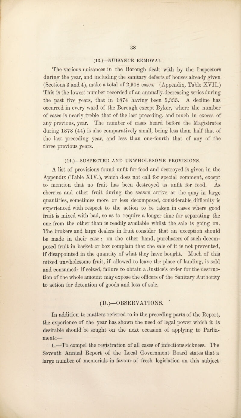 (13.)—NUISANCE REMOVAL. The various nuisances in the Borough dealt with by the Inspectors during the year, and including the sanitary defects of houses already given (Sections 3 and 4), make a total of 2,908 cases. (Appendix, Table XVII.) This is the lowest number recorded of an annually-decreasing series during the past five years, that in 1874 having been 5,335. A decline has occurred in every ward of the Borough except Byker, where the number of cases is nearly treble that of the last preceding, and much in excess of any previous, year. The number of cases heard before the Magistrates during 1878 (44) is also comparatively small, being less than half that of the last preceding year, and less than one-fourth that of any of the three previous years. (14.)—SUSPECTED AND UNWHOLESOME PROVISIONS. A list of provisions found unfit for food and destroyed is given in the Appendix (Table XIV.), wdiich does not call for special comment, except to mention that no fruit has been destroyed as unfit for food. As cherries and other fruit during the season arrive at the quay in large quantities, sometimes more or less decomposed, considerable difficulty is experienced with respect to the action to be taken in cases where good fruit is mixed wfith bad, so as to require a longer time for separating the one from the other than is readily available whilst the sale is going on. The brokers and large dealers in fruit consider that an exception should be made in their case ; on the other hand, purchasers of such decom¬ posed fruit in basket or box complain that the sale of it is not prevented, if disappointed in the quantity of what they have bought. Much of this mixed unwholesome fruit, if allowed to leave the place of landing, is sold and consumed; if seized, failure to obtain a Justice’s order for the destruc¬ tion of the whole amount may expose the officers of the Sanitary Authority to action for detention of goods and loss of sale. (D.)—OBSERVATIONS. ' In addition to matters referred to in the preceding parts of the Report, the experience of the year has shown the need of legal power which it is desirable should be sought on the next occasion of applying to Parlia¬ ment:— 1.—To compel the registration of all cases of infectious sickness. The Seventh Annual Report of the Local Government Board states that a large number of memorials in favour of fresh legislation on this subject