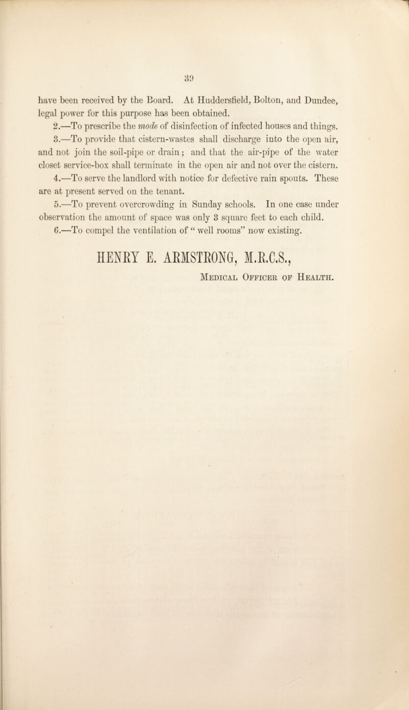 have been received by the Board. At Huddersfield, Bolton, and Dundee, legal power for this purpose has been obtained. 2. —To prescribe the mode of disinfection of infected houses and things. 3. —To provide that cistern-wastes shall discharge into the open air, and not join the soil-pipe or drain; and that the air-pipe of the water closet service-box shall terminate in the open air and not over the cistern. 4. —To serve the landlord with notice for defective rain spouts. These are at present served on the tenant. 5. —To prevent overcrowding in Sunday schools. In one case under observation the amount of space was only 3 square feet to each child. 6. —To compel the ventilation of “ well rooms” now existing. HENRY E. ARMSTRONG, M.R.C.S., Medical Officer of Health.