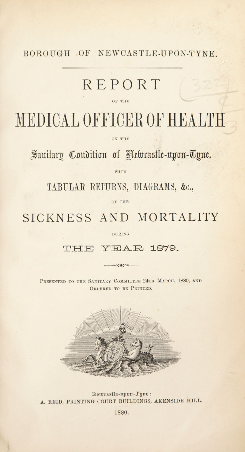 BOROUGH OF NEWCASTLE-UPON-TYNE. REPORT OF THE WITH TABULAE RETUENS, DIAGRAMS, &c., OF THE SICKNESS AND MORTALITY DURING THIE ■Z'EJYK/ 1879. -- Presented to the Sanitary Committee 24th March, 1880, and Ordered to be Printed. Bewnastle-uptrn-Tyne: A. REID, PRINTING COURT BUILDINGS, AKENSIDE HILL. 1880.