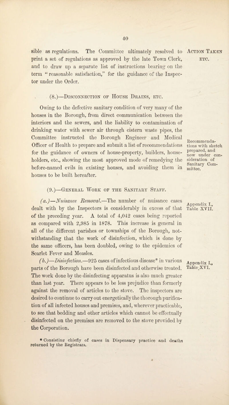 sible as regulations. The Committee ultimately resolved to print a set of regulations as approved by the late Town Clerk, and to draw up a separate list of instructions bearing on the term reasonable satisfaction,” for the guidance of the Inspec¬ tor under the Order. (8.)—Disconnection of House Drains, etc. Owing to the defective sanitary condition of very many of the houses in the Borough, from direct communication between the interiors and the sewers, and the liability to contamination of drinking water with sewer air through cistern waste pipes, the Committee instructed the Borough Engineer and Medical Officer of Health to prepare and submit a list of recommendations for the guidance of owners of house-property, builders, house¬ holders, etc., showing the most approved mode of remedying the before-named evils in existing houses, and avoiding them in houses to be built hereafter. (9.)—General Work of the Sanitary Staff. (a.)—Nuisance Removal.—The number of nuisance cases dealt with by the Inspectors is considerably in excess of that of the preceding year. A total of 4,042 cases being reported as compared with 2,985 in 1878. This increase is general in all of the different parishes or townships of the Borough, not¬ withstanding that the work of disinfection, which is done by the same officers, has been doubled, owing to the epidemics of Scarlet Fever and Measles. (d.)—Disinfection.—925 cases of infectious disease'^ in various parts of the Borough have been disinfected and otherwise treated. The work done by the disinfecting apparatus is also much greater than last year. There appears to be less prejudice than formerly against the removal of articles to the stove. The inspectors are desired to continue to carry out energetically the thorough purifica¬ tion of all infected houses and premises, and, wherever practicable, to see that bedding and other articles which cannot be effectually disinfected on the premises are removed to the stove provided by the Corporation. * Consistins chiefly of cases in Dispensary practice and deaths returned by the Registrars, Action Taken ETC. Recommenda¬ tions with sketch prepared, and now under con¬ sideration of Sanitary Com¬ mittee. Appendix I., Table XVII. Appendix I., Table.XVI.