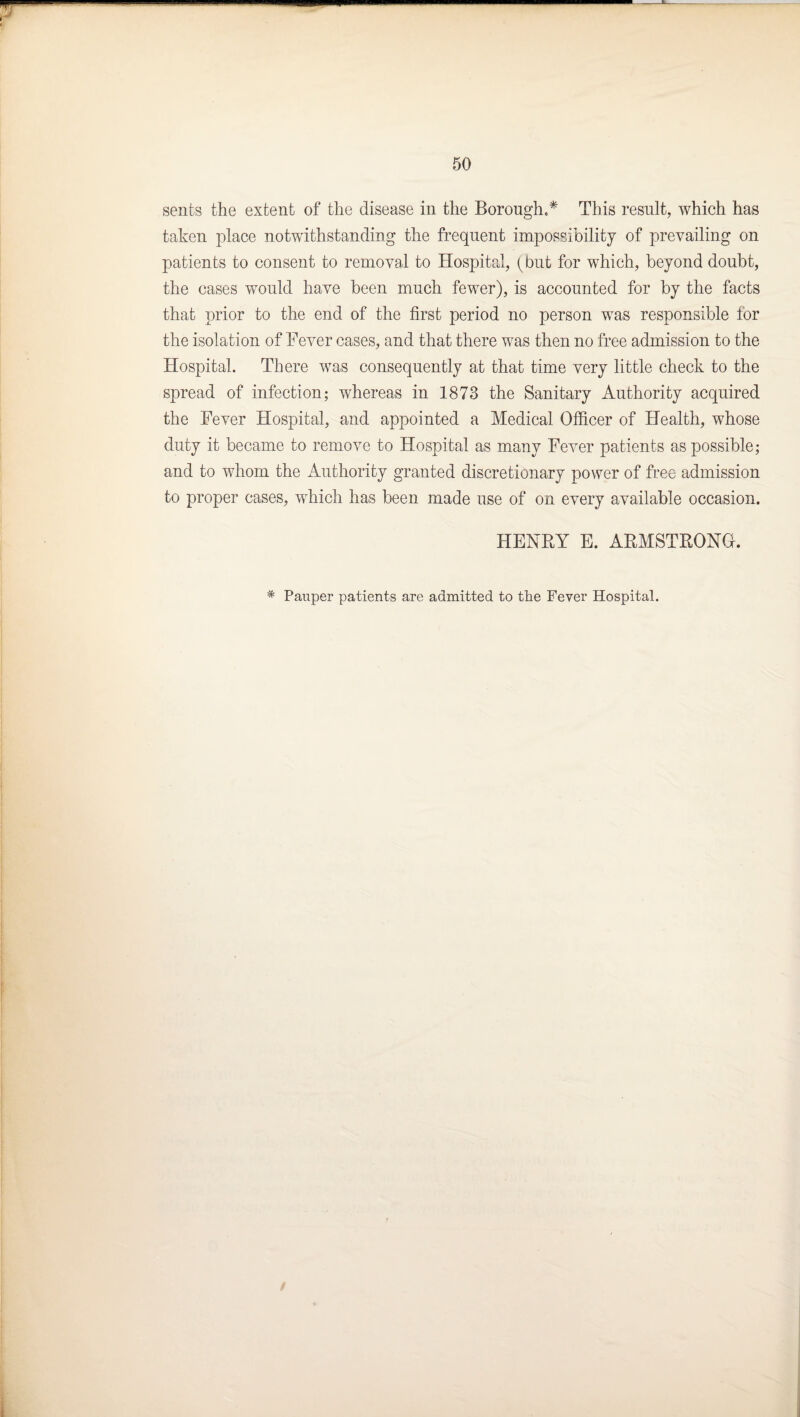 sents the extent of the disease in the Borough.* This resnlt, which has taken place notwithstanding the frequent impossibility of prevailing on patients to consent to removal to Hospital, {but for which, beyond doubt, the cases wnuld have been much fewer), is accounted for by the facts that prior to the end of the first period no person was responsible for the isolation of Fever cases, and that there was then no free admission to the Hospital. There Avas consequently at that time very little check to the spread of infection; whereas in 1873 the Sanitary Authority acquired the Fever Hospital, and appointed a Medical Ofiicer of Health, whose duty it became to remove to Hospital as many FcA'-er patients as possible; and to whom the Authority granted discretionary power of free admission to proper cases, which has been made use of on every available occasion. HENRY E. ARMSTRONG. * Pauper patients are admitted to the Fever Hospital.