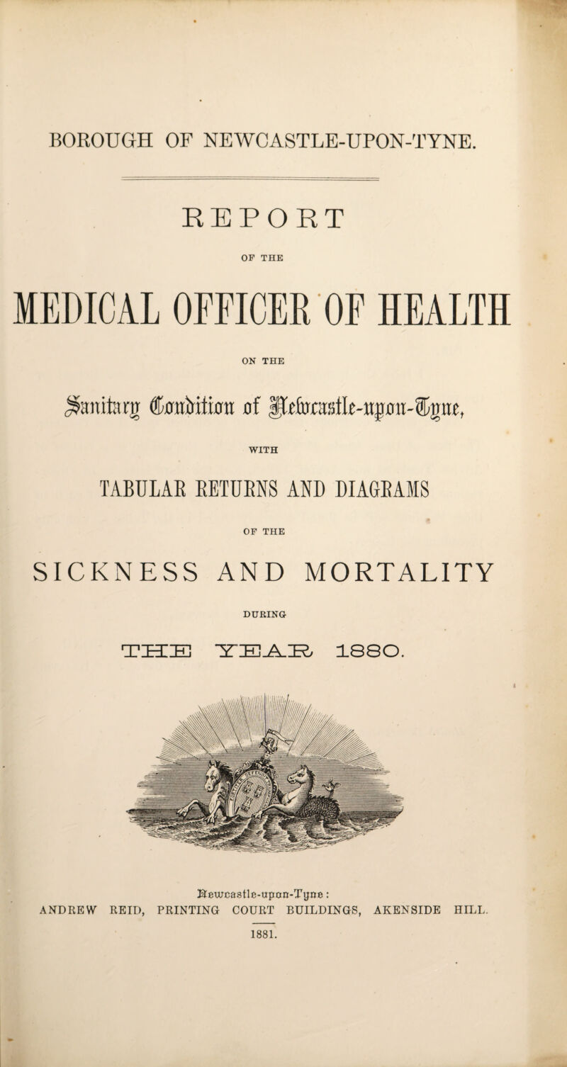 REPORT OF THE MEDICAL OFFICER OF HEALTH ON THE Manila eg feMtmtr of WITH TABULAR RETURNS AND DIAGRAMS OF THE SICKNESS AND MORTALITY DURING T ZEE 38 YEAR 1880. BAurcastle-upcm-Tyne: ANDREW REID, PRINTING COURT BUILDINGS, AKENSIDE HILL. 1881.