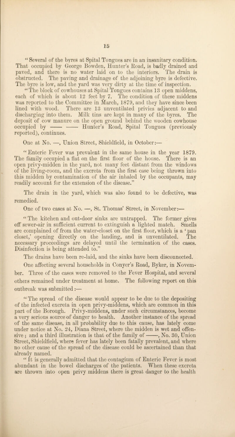 “ Several of the byres at Spital Tongues are in an insanitary condition. That occupied by George Bowden, Hunter’s Road, is badly drained and paved, and there is no water laid on to the interiors. The drain is obstructed. The paving and drainage of the adjoining byre is defective. The byre is low, and the yard was very dirty at the time of inspection. “The block of cowhouses at Spital Tongues contains 13 open middens, each of which is about 12 feet by 7. The condition of these middens was reported to the Committee in March, 1879, and they have since been lined with wood. There are 13 unventilated privies adjacent to and discharging into them. Milk tins are kept in many of the byres. The deposit of cow manure on the open ground behind the wooden cowhouse occupied by - - Hunter’s Road, Spital Tongues (previously reported), continues. One at No. —, Union Street, Shieldfield, in October:— “Enteric Fever was prevalent in the same house in the year 1879. The family occupied a flat on the first floor of the house. There is an open privy-midden in the yard, not many feet distant from the windows of the living-room, and the excreta from the first case being thrown into this midden by contamination of the air inhaled by the occupants, may readily account for the extension of the disease.” The drain in the yard, which was also found to be defective, was remedied. One of twro cases at No. —, St. Thomas’ Street, in November:— “ The kitchen and out-door sinks are untrapped. The former gives off sewer-air in sufficient current to extinguish a lighted match. Smells are complained of from the water-closet on the first floor, which is a ‘ pan closet,’ opening directly on the landing, and is unventilated. The necessary proceedings are delayed until the termination of the cases. Disinfection is being attended to.” The drains have been re-laid, and the sinks have been disconnected. One affecting several households in Conyer’s Road, Byker, in Novem¬ ber. Three of the cases were removed to the Fever Hospital, and several otheis remained under treatment at home. The following report on this outbreak was submitted:— “ The spread of the disease would appear to be due to the depositing of the infected excreta in open privy-middens, wffiich are common in this part of the Borough. Privy-middens, under such circumstances, become a very serious source of danger to health. Another instance of the spread of the same disease, in all probability due to this cause, has lately come under notice at No. 24, Diana Street, where the midden is wet and offen¬ sive ; and a third illustration is that of the family of-, No. 30, Union Street, Shieldfield, where fever has lately been fatally prevalent, and wffiere no other cause of the spread of the disease could be ascertained than that already named. “It is generally admitted that thecontagium of Enteric Fever is most abundant in the bowel discharges of the patients. When these excreta are thrown into open privy middens there is great danger to the health