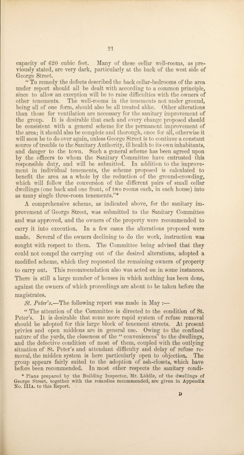 capacity of C>20 cubic feet. Many of these cellar well-rooms, as pre¬ viously stated, are very dark, particularly at the back of the west side of George Street. “ To remedy the defects described the back cellar-bedrooms of the area under report should all be dealt with according to a common principle, since to allow an exception will be to raise difficulties with the owners of other tenements. The well-rooms in the tenements not under ground, being all of one form, should also be all treated alike. Other alterations than those for ventilation are necessary for the sanitary improvement of the group. It is desirable that each and every change proposed should be consistent with a general scheme for the permanent improvement of the area; it should also be complete and thorough, once for all, otherwise it will soon be to do over again, unless George Street is to continue a constant source of trouble to the Sanitary Authority, ill health to its own inhabitants, and danger to the town. Such a general scheme has been agreed upon by the officers to whom the Sanitary Committee have entrusted this responsible duty, and will be submitted. In addition to the improve¬ ment in individual tenements, the scheme proposed is calculated to benefit the area as a whole by the reduction of the ground-crowding, which will follow the conversion of the different pairs of small cellar dwellings (one back and one front, of two rooms each, in each house) into as many single three-room tenements.”* A comprehensive scheme, as indicated above, for the sanitary im¬ provement of George Street, was submitted to the Sanitary Committee and was approved, and the owners of the property were recommended to carry it into execution. In a few cases the alterations proposed were made. Several of the owners declining to do the work, instruction was sought with respect to them. The Committee being advised that they could not compel the carrying out of the desired alterations, adopted a modified scheme, which they requested the remaining owners of property to carry out. This recommendation also was acted on in some instances. There is still a large number of houses in which nothing has been done, against the owners of which proceedings are about to be taken before the magistrates. St. Peter's.—The following report was made in May :— “ The attention of the Committee is directed to the condition of St. Peter’s. It is desirable that some more rapid system of refuse removal should be adopted for this large block of tenement streets. At present privies and open middens are in general use. Owing to the confined nature of the yards, the closeness of the “ conveniences” to the dwellings, and the defective condition of most of them, coupled with the outlying situation of St. Peter’s and attendant difficulty and delay of refuse re¬ moval, the midden system is here particularly open to objection. The group appears fairly suited to the adoption of ash-closets, which have before been recommended. In most other respects the sanitary condi- * Plans prepared by the Building Inspector, Mr. Liddle, of the dwellings of George Street, together with the remedies recommended, are given in Appendix No. IIlA. to this Report. D