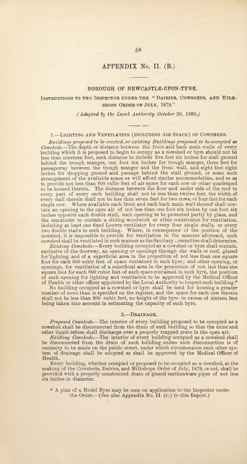APPENDIX No. II. (BA BOROUGH OF NEWCASTLE-UPON-TYNE. Instructions to the Inspector under the “Dairies, Cowsheds, and Milk- shops Order of July, 1879.” (Adopted by the Local Authority October 20, 1880.^ 1.—Lighting and Ventilation (including Air Space) of Cowsheds. Buildings proposed to be erected. or existing Buildings proposed to be occupied as Cowsheds.—The depth or distance between the front and back main walls of every building which it is proposed to begin to occupy as a cowshed or byre should not be less than nineteen feet, such distance to include five feet six inches for stall ground behind the trough manger, one foot ten inches for trough manger, three feet for passageway between the trough manger and the front wall, and eight feet eight inches for dropping ground and passage behind the stall ground, or some such arrangement of the available space as will afford similar accommodation, and so as to provide not less than 800 cubic feet of air space for each cow or other quadruped to be housed therein. The distance between the floor and under side of the roof in every part of every such building shall not be less than twelve feet, the width of every stall therein shall not be less than seven feet for two cows, or four feet for each single cow. Where available each front and each back main wall thereof shall con¬ tain an opening to the open air of not less than one foot six inches by one foot six inches opposite each double stall, such opening to be protected partly by glass, and the remainder to contain a sliding woodwork or other contrivance for ventilation, including at least one fixed Louvre ventilator for every four single stalls, or every two double stalls in such building. Where, in consequence of the position of the cowshed, it is impossible to provide for ventilation in the manner aforesaid, such cowshed shall be ventilated in such manner as the Sanitary Committee shall determine. Existing Cowsheds.—Every building occupied as a cowshed or byre shall contain, exclusive of the doorway, an opening or openings through the walls or roof, glazed for lighting, and of a superficial area in the proportion of not less than one square foot for each 800 cubic feet of space contained in such byre; and other opening, or openings, for ventilation of a superficial area in the proportion of not less than one square foot for each 800 cubic feet of such space contained in such byre, the position of such opening for lighting and ventilation to be approved by the Medical Officer of Health or other officer appointed by the Local Authority to inspect such building.* No building occupied as a cowshed or byre shall be used for housing a greater number of cows than is specified on the register, and the space for each cow therein shall not be less than 800 cubic feet, no height of the byre in excess of sixteen feet being taken into account in estimating the capacity of such byre. 2— Drainage. Proposed Cowsheds.—The interior of every building proposed to be occupied as a cowshed shall be disconnected from the drain of such building so that the urine and other liquid refuse shall discharge over a properly trapped grate in the open air. Existing Cowsheds.—The interior of every building occupied as a cowshed shall be disconnected from the drain of such building unless such disconnection is of necessity to be made on the public street, under which circumstance such other sys¬ tem of drainage shall be adopted as shall be approved by the Medical Officer of Health. Every building, whether occupied or proposed to be occupied as a cowshed, at the making of the Cowsheds, Dairies, and Milkshops Order of July, 1879, or not, shall be provided with a properly constructed drain of glazed earthenware pipes of not less six inches in diameter. * A plan of a Model Byre may be seen on application to the Inspector under the Order.—(See also Appendix No. II. (c.) to this Report.)
