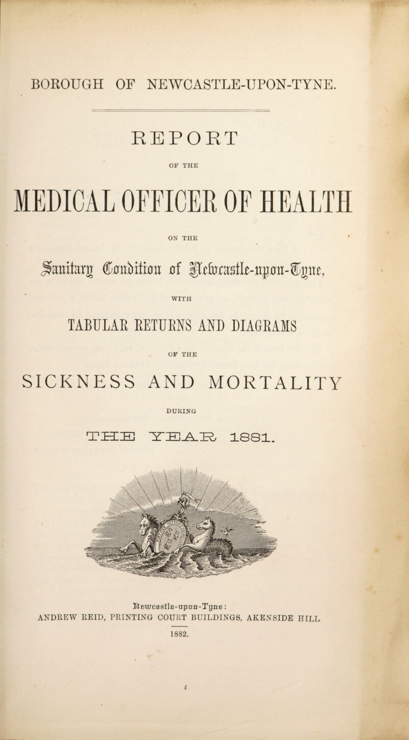 REPORT OB THE MEDICAL OFFICER OF HEALTH ON THE raitarg C0iibiti0n 0f WITH TABULAR RETURNS AND DIAGRAMS t OF THE SICKNESS AND MORTALITY DURING THE 1S81. Kewcastle-uporr-Tyne: ANDREW REID, PRINTING COURT BUILDINGS, AKENSIDE HILL 1882.