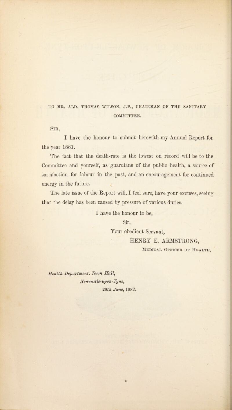 TO MR. ALD. THOMAS WILSON, J.P., CHAIRMAN OF THE SANITARY COMMITTEE. Sir, I have the honour to submit herewith my Annual Report for the year 1881. The fact that the death-rate is the lowest on record will be to the Committee and yourself, as guardians of the public health, a source of' satisfaction for labour in the past, and an encouragement for continued energy in the future. The late issue of the Report will, I feel sure, have your excuses, seeing that the delay has been caused by pressure of various duties. I have the honour to be, Sir, Your obedient Servant, HENRY E. ARMSTRONG, Medical Officer of Health. Health Department^ Town Hall, Netvcaetle-npon- Tyne, 2^th June, 1882.