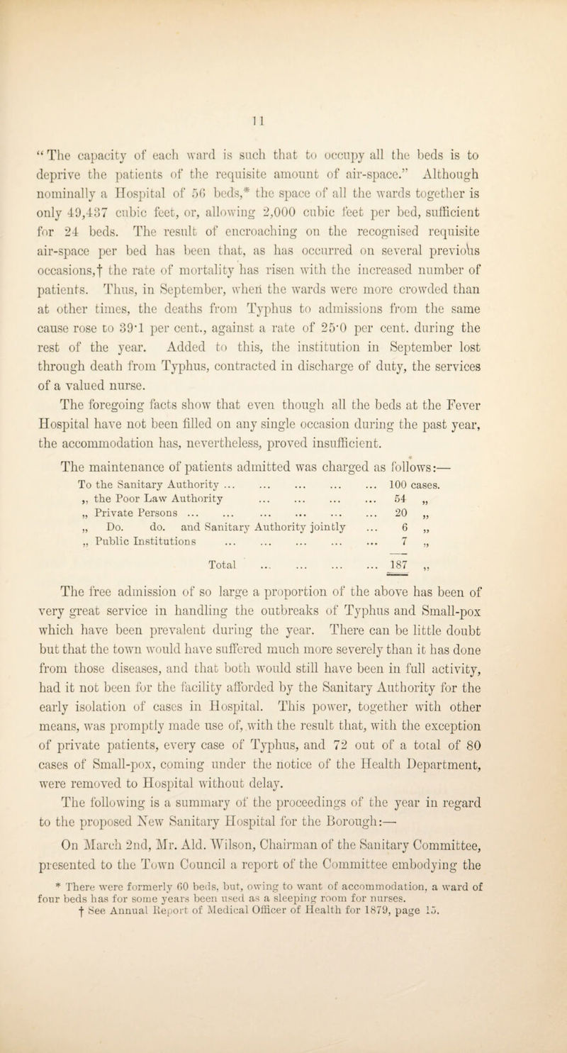 “ The capacity of eacli ward is such that to u(!Ciipy all the beds is to deprive the patients of the requisite amount of air-space.” Although nominally a Hospital of oh beds,* the space of all the wards together is only 40,437 cubic feet, or, allowing 2,000 cubic feet per bed, sufficient for 24 beds. The result of encroaching on the recognised requisite air-space per bed has been that, as has occurred on several previoVis occasions,! the rate of mortality has risen with the increased number of patients. Thus, in September, when the wards were more crowded than at other times, the deaths from Typhus to admissions from the same cause rose to 39T per cent., against a rate of 25'0 per cent, during the rest of the year. Added to this, the institution in September lost through death from Typhus, contracted in discharge of duty, the services of a valued nurse. The foregoing facts show that even though all the beds at the Fever Hospital have not been filled on any single occasion during the past year, the accommodation has, nevertheless, proved insufficient. The maintenance of patients admitted was charged as follows:— To the Sanitary Authority. 100 cases. ,, the Poor Law Authority . 64 „ „ Private Persons ... ... ... ... ... ... 20 „ „ Do. do. and Sanitary Authority jointly ... 6 „ „ Public Institutions ... ... ... ... ... 7 ,, Total ... ... ... ... 187 ,, The Ifee admission of so large a proportion of the above has been of very great service in handling the outbreaks of Typhus and Small-pox which have been prevalent during the year. There can be little doubt but that the towm would have suffered much more severely than it has done from those diseases, and that both would still have been in full activity, had it not been for the facility afforded by the Sanitary xiuthority for the early isolation of cases in Hospital. This power, together with other means, was promptly made use of, with the result that, with the exception of private patients, every case of Typhus, and 72 out of a total of 80 cases of Small-pox, coming under the notice of the Health Department, were removed to Hospital without delay. The following is a summary of the proceedings of the year in regard to the proposed New Sanitary Hospital for the Borough:—• On i\Iarch 2nd, Mr. Aid. Wilson, Chairman of the Sanitary Committee, presented to the Town Council a report of the Committee embodying the * There were formerly GO beds, but, owing to want of accommodation, a ward of four beds has for some years been used as a sleeping room for nurses.
