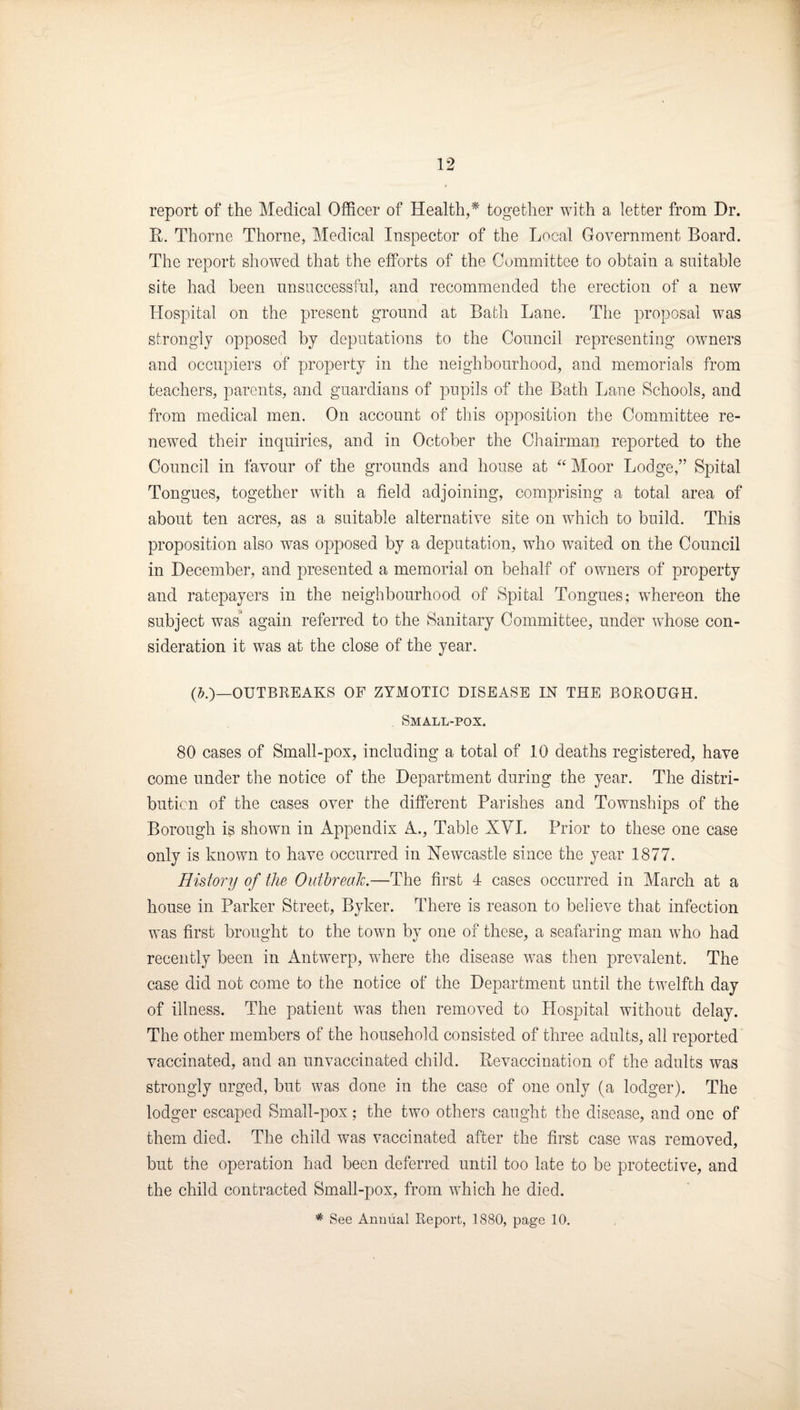 report of the Medical Officer of Health,* together with a letter from Dr. R. Thorne Thorne, Medical Inspector of the Local Government Board. The report showed that the efforts of the Committee to obtain a suitable site had been unsuccessful, and recommended the erection of a new Hospital on the present ground at Bath Lane. The proposal was strongly opposed by deputations to the Council representing owners and occupiers of property in the neighbourhood, and memorials from teachers, parents, and guardians of pupils of the Bath Lane Schools, and from medical men. On account of this opposition the Committee re¬ newed their inquiries, and in October the Chairman reported to the Council in favour of the grounds and house at Moor Lodge,” Spital Tongues, together with a field adjoining, comprising a total area of about ten acres, as a suitable alternative site on which to build. This proposition also was opposed by a deputation, who waited on the Council in December, and presented a memorial on behalf of owners of property and ratepayers in the neighbourhood of Spital Tongues; whereon the subject was again referred to the Sanitary Committee, under whose con¬ sideration it was at the close of the year. (j.)_OUTBREAKS OF ZYMOTIC DISEASE IN THE BOROUGH. Small-pox. 80 cases of Small-pox, including a total of 10 deaths registered, have come under the notice of the Department during the year. The distri¬ bution of the cases over the different Parishes and Townships of the Borough is shown in Appendix A., Table XYI. Prior to these one case only is known to have occurred in Newcastle since the year 1877. History of the Outhreah.—The first 4 cases occurred in March at a house in Parker Street, Byker. There is reason to believe that infection was first brought to the town by one of these, a seafaring man who had recently been in Antwerp, where the disease was then prevalent. The case did not come to the notice of the Department until the twelfth day of illness. The patient was then removed to Plospital without delay. The other members of the household consisted of three adults, all reported vaccinated, and an unvaccinated child. Bevaccination of the adults was strongly urged, but was done in the case of one only (a lodger). The lodger escaped Small-pox; the two others caught the disease, and one of them died. The child was vaccinated after the first case was removed, but the operation had been deferred until too late to be protective, and the child contracted Small-pox, from which he died. * See Annual Report, 1880, page 10.
