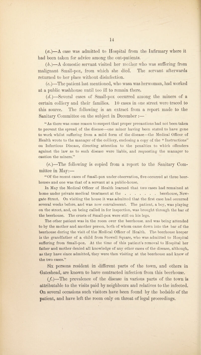 u {a.)—A case was admitted to Hospital from the Infirmary where it had been taken for advice among the out-patients. {b.)—A domestic servant visited her mother who was suffering from malignant Small-pox, from which she died. The servant afterwards returned to her place without disinfection. (c.)—The patient last mentioned, who wasa was herwoman, had worked at a public washhouse until too ill to remain there. {d?)—Several cases of Small-pox occurred among the miners of a certain colliery and their families. 10 cases in one street were traced to this source. The following is an extract from a report made to the Sanitary Committee on the subject in December :— ‘ “As there was some reason to suspect that proper precautions had not been taken to prevent the spread of the disease—one miner having been stated to have gone to work whilst suffering from a mild form of the disease—the Medical Officer of Health wrote to the manager of the colliery, enclosing a copy of the “ Instructions” on Infectious Disease, directing attention to the penalties to which offenders against the law as to such disease were liable, and requesting the m.anager to caution the miners.” (e.)—The followung is copied from a report to the Sanitary Com¬ mittee in May:— “Of the recent cases of Small-pox under observation, five occurred at three beer¬ houses and one was that of a servant at a public-house. In May the Medical Officer of Health learned that two cases had remained at home under private medical treatment at the.beerhouse, New¬ gate Street. On visiting the house it was admitted that the first case had occurred several weeks before, and was now convalescent. The patient, a boy, was playing on the street, and, on being called in for inspection, was brought through the bar of the beerhouse. The crusts of Small-pox were still on his legs. The other patient was in the room over the beerhouse, and was being attended to by the mother and another person, both of whom came down into the bar of the beerhouse during the visit of the Medical Officer of Health. The beerhouse keeper is the grandfather of a child from Stowell Square, who was admitted to Hospital suffering from Small-pox. At the time of this patient’s removal to Hospital her father and mother denied all knowledge of any other cases of the disease, although, as they have since admitted, they were then visiting at the beerhouse and knew of the two cases.” Six persons resident in different parts of the town, and others in Gateshead, are known to have contracted infection from this beerhouse. (/.)—The prevalence of the disease in various parts of the town is attributable to the visits paid by neighbours and relatives to the infected. On several occasions such visitors have been found by the bedside of the patient, and have left the room only on threat of legal proceedings.