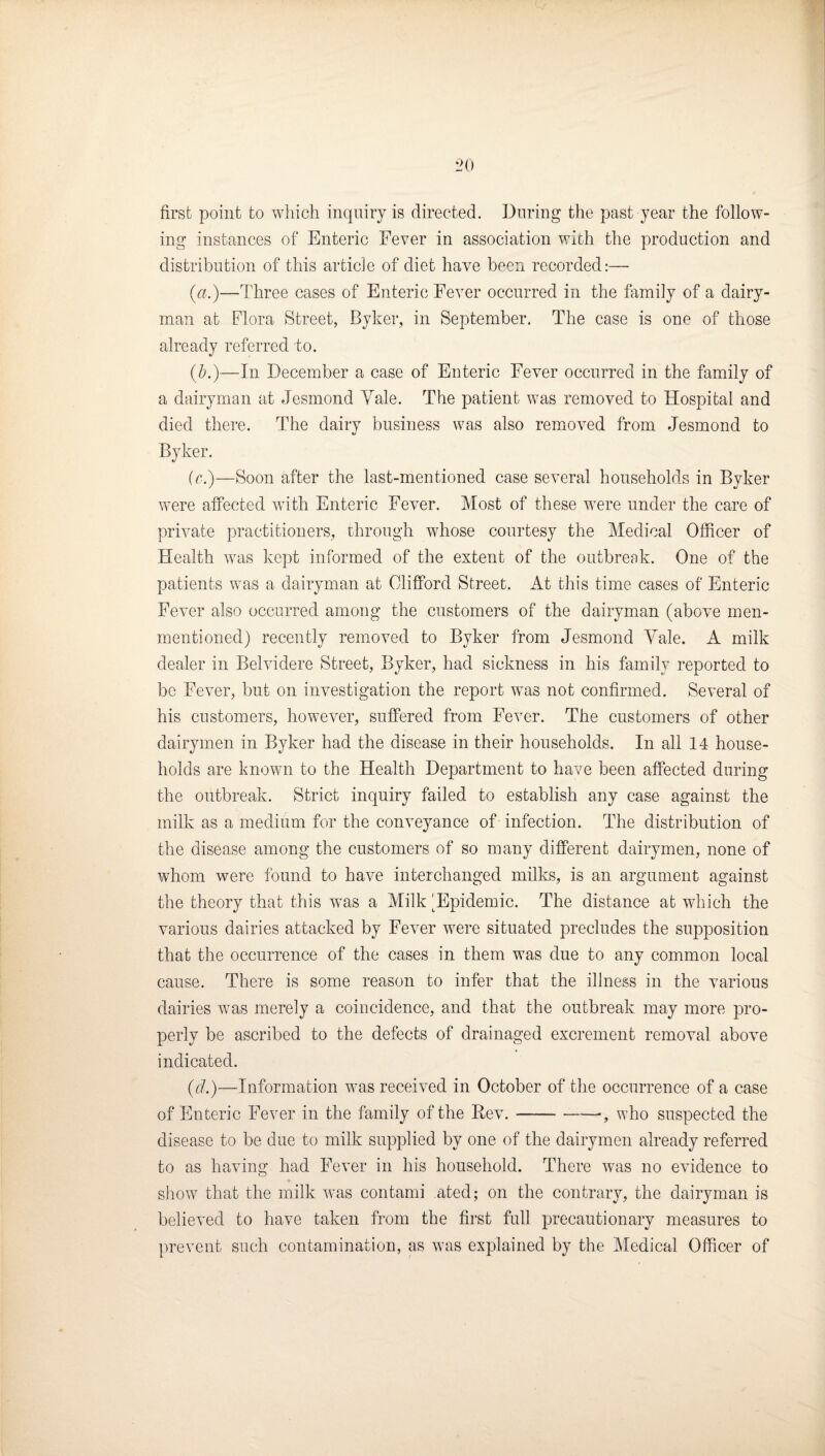 first point to which inquiry is directed. During the past year the follow¬ ing instances of Enteric Fever in association with the production and distribution of this article of diet have been recorded:—■ (a.)—Three cases of Enteric Fever occurred in the family of a dairy¬ man at Flora Street, Byker, in September. The case is one of those already referred to. (b.)—In December a case of Enteric Fever occurred in the family of a dairyman at Jesmond Yale. The patient was removed to Hospital and died there. The dairy business was also removed from Jesmond to Byker. (c.)—Soon after the last-mentioned case several households in Bvker were affected with Enteric Fever. Most of these were under the care of private practitioners, through whose courtesy the Medical Officer of Health was kept informed of the extent of the outbreak. One of the patients was a dairyman at Clifford Street. At this time cases of Enteric Fever also occurred among the customers of the dairyman (above men- mentioned) recently removed to Byker from Jesmond Yale. A milk dealer in Belvidere Street, Byker, had sickness in his family reported to bo Fever, but on investigation the report was not confirmed. Several of his customers, however, suffered from Fever. The customers of other dairymen in Byker had the disease in their households. In all 14 house¬ holds are known to the Health Department to have been affected during the outbreak. Strict inquiry failed to establish any case against the milk as a medium for the conveyance of infection. The distribution of the disease among the customers of so many different dairymen, none of whom were found to have interchanged milks, is an argument against the theory that this was a Milk 'Epidemic. The distance at which the various dairies attacked by Fever were situated precludes the supposition that the occurrence of the cases in them was due to any common local cause. There is some reason to infer that the illness in the various dairies was merely a coincidence, and that the outbreak may more pro¬ perly be ascribed to the defects of drainaged excrement removal above indicated. (d.)—Information was received in October of the occurrence of a case of Enteric Fever in the family of the Rev.-•, who suspected the disease to be due to milk supplied by one of the dairymen already referred to as having had Fever in his household. There w^as no evidence to show that the milk was contami ated; on the contrary, the dairyman is believed to have taken from the first full precautionary measures to prevent such contamination, as was explained by the Medical Officer of