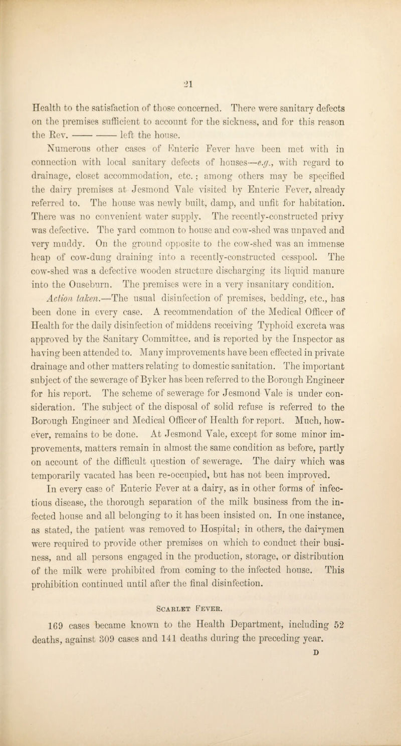 ■21 Health to the satisfaction of those concerned. There were sanitary defects on the premises sufficient to account for tlie sickness, and for this reason the Rev.-left the house. Xuinerons other cases of Mnteric Fever have been met with in connection with local sanitary defects of houses—e.r/., witli regard to drainage, closet accommodation, etc.; among others may be specified tlie dairy premises at Jesmond Yale visited by Enteric Fever, already referred to. The lionse was newly bnilt, damp, and unfit for habitation. There was no convenient water supply. The recently-constructed privy was defective. The yard common to house and cow-shed was nnpaved and very muddy. On the ground opposite to the cow-shed was an immense heap of cow-dung draining into a recently-constructed cesspool. The cow-shed was a defective wooden structure discharging its liquid manure into the Ouseburn. The premises were in a very insanitary condition. Action talcen.—The usual disinfection of premises, bedding, etc., has been done in every case. A recommendation of the Medical Officer of Health for the daily disinfection of middens receiving Typhoid excreta was approved by the Sanitary Committee, and is reported by the Inspector as having been attended to. iMany improvements have been effected in private drainage and other matters relating to domestic sanitation. The important subject of the sewerage of Byker has been referred to the Borough Engineer for his report. The scheme of sewerage for Jesmond Yale is under con¬ sideration. The subject of the disposal of solid refuse is referred to the Borough Engineer and Medical Officer of Health for report. Much, how¬ ever, remains to be done. At Jesmond Yale, except for some minor im¬ provements, matters remain in almost the same condition as before, partly on account of the difficult question of sewerage. The dairy which was temporarily vacated has been re-occupied, but has not been improved. In every case of Enteric Fever at a dairy, as in other forms of infec¬ tious disease, the thorough separation of the milk business from the in¬ fected house and all belonging to it has been insisted on. In one instance, as stated, the patient was removed to Hospital; in others, the daffymen were required to provide other premises on which to conduct their busi¬ ness, and all persons engaged in the production, storage, or distribution of the milk were prohibited from coming to the infected house. This prohibition continued until after the final disinfection. Scarlet Fever. 169 cases became known to the Health Department, including 52 deaths, against 309 cases and 141 deaths during the preceding year. D