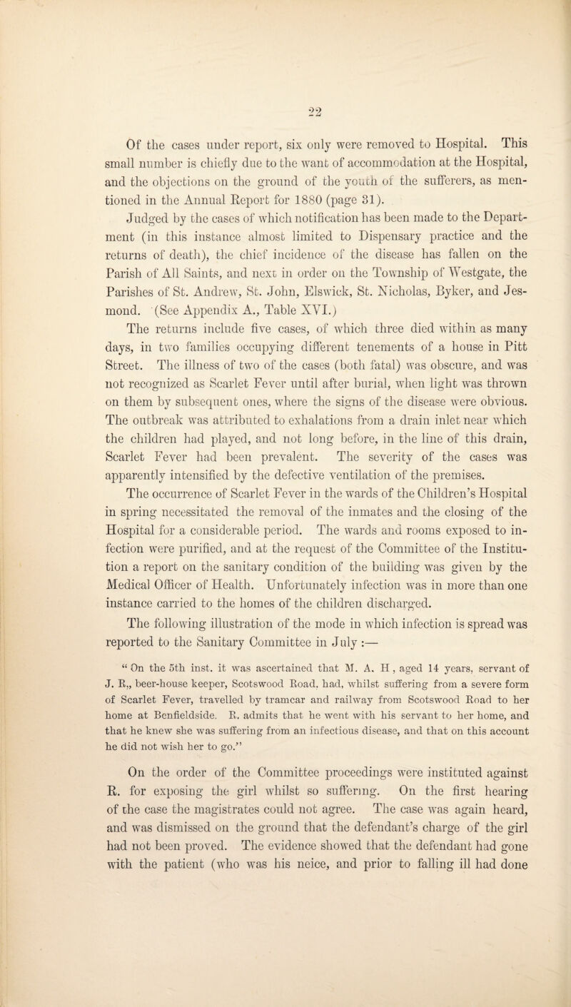 Of the cases under report, six only were removed to Hospital. This small number is chiefly due to the want of accommodation at the Hospital, and the objections on the ground of the youth of the sufferers, as men¬ tioned in the Annual Eeport for 1880 (page 31). . Judged by the cases of which notification has been made to the Depart¬ ment (in this instance almost limited to Dispensary practice and the returns of death), the chief incidence of the disease has fallen on the Parish of All Saints, and next in order on the Township of Westgate, the Parishes of St. Andrew, St. John, Elswick, St. Nicholas, Byker, and Jes- mond. (See Appendix A., Table XVI.) The returns include five cases, of which three died within as many days, in two families occupying different tenements of a house in Pitt Street. The illness of two of the cases (both fatal) was obscure, and was not recognized as Scarlet Fever until after burial, when light was thrown on them by subsequent ones, where the signs of the disease were obvious. The outbreak was attributed to exhalations from a drain inlet near which the children had played, and not long before, in the line of this drain. Scarlet Fever had been prevalent. The severity of the cases was apparently intensified by the defective ventilation of the premises. The occurrence of Scarlet Fever in the wards of the Children’s Hospital in spring necessitated the removal of the inmates and the closing of the Hospital for a considerable period. The wards and rooms exposed to in¬ fection were purified, and at the request of the Committee of the Institu¬ tion a report on the sanitary condition of the building was given by the Medical Officer of Health. Unfortunately infection was in more than one instance carried to the homes of the children discharged. The following illustration of the mode in which infection is spread was reported to the Sanitary Committee in J uly :— “ On the 5th inst. it was ascertained that M. A. H , aged 14 years, servant of J. K„ beer-house keeper, Scotswood Koad, had, whilst suffering from a severe form of Scarlet Fever, travelled by tramcar and railway from Scotswood Koad to her home at Benfieldside. E. admits that he went with his servant to her home, and that he knew she was suffering from an infectious disease, and that on this account he did not wish her to go.^’ On the order of the Committee proceedings were instituted against R. for exposing the girl whilst so suffering. On the first hearing of the case the magistrates could not agree. The case was again heard, and was dismissed on the ground that the defendant’s charge of the girl had not been proved. The evidence showed that the defendant had gone with the patient (who was his neice, and prior to falling ill had done