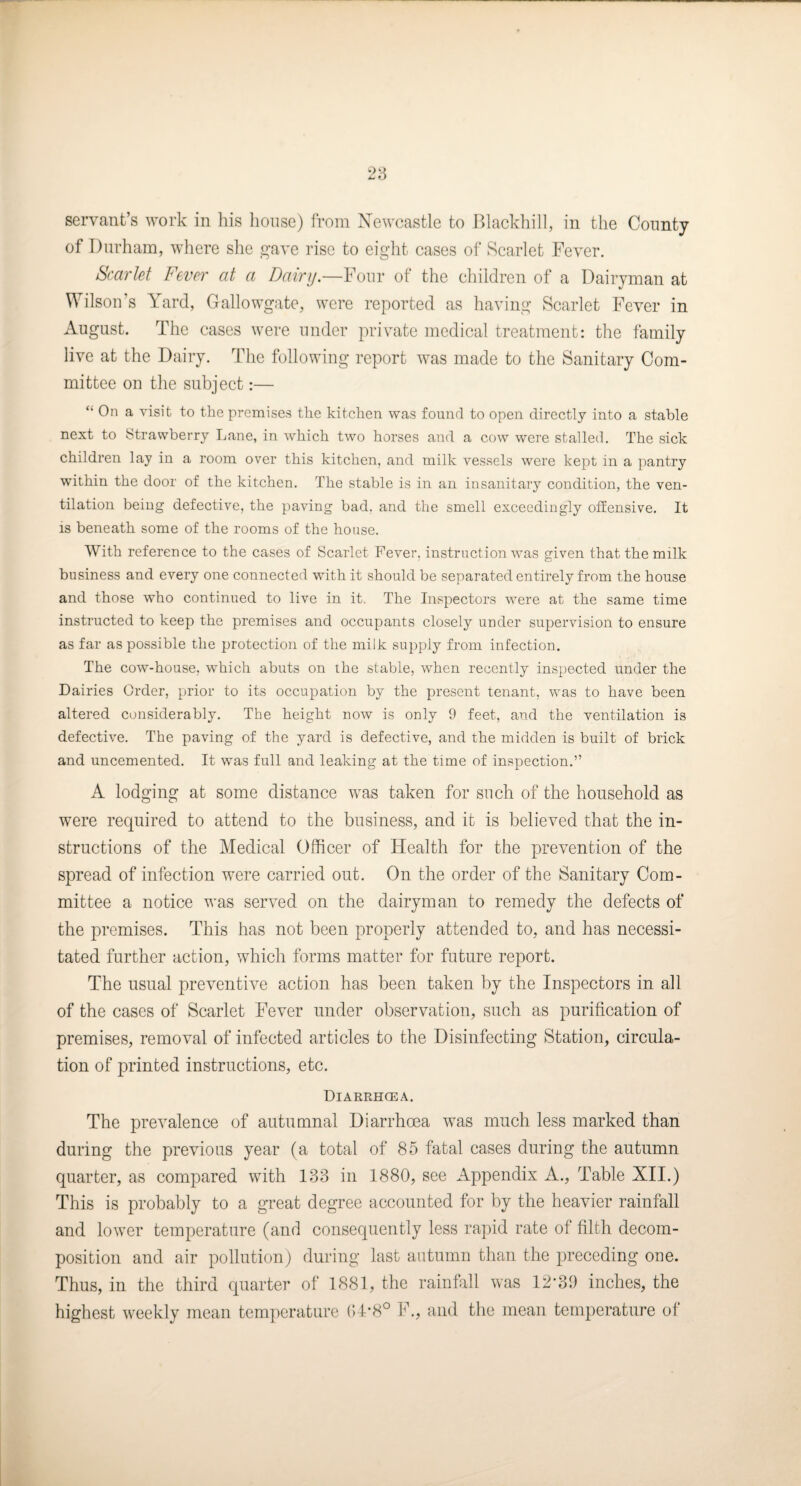 28 servant’s work in his honse) Iroin Newcastle to P>lackhill, in the County of Durham, where she g-ave rise to eight cases of Scarlet Fever. Scarlet Fever at a Dairif.—Four of the children of a Daiiwman at Wilson’s Yard, Gallowgate, were reported as having Scarlet Fever in August. The cases were under private medical treatment: the family live at the Dairy. The following report was made to the Sanitary Com¬ mittee on the subject:— “ On a visit to the premises the kitchen was found to open directly into a stable next to Strawberry Lane, in which two horses and a cow were stalled. The siek children lay in a room over this kitchen, and milk vessels were kept in a pantry within the door of the kitchen. The stable is in an insanitary condition, the ven¬ tilation being defective, the paving bad. and the smell exceedingly ofEensive. It IS beneath some of the rooms of the house. With reference to the cases of Scarlet Fever, instruction was given that the milk business and every one connected with it should be separated entirely from the house and those who continued to live in it. The Inspectors were at the same time instructed to keep the premises and occupants closely under supervision to ensure as far as possible the protection of the milk supply from infection. The cow-house, which abuts on the stable, when recently ins})6cted under the Dairies Order, prior to its occupation by the present tenant, was to have been altered considerably. The height now is only 9 feet, and the ventilation is defective. The paving of the yard is defective, and the midden is built of brick and uncemented. It was full and leaking at the time of inspection.” A lodging at some distance was taken for such of the household as were required to attend to the business, and it is believed that the in¬ structions of the Medical Officer of Health for the prevention of the spread of infection were carried out. On the order of the Sanitary Com¬ mittee a notice was served on the dairyman to remedy the defects of the premises. This has not been properly attended to, and has necessi¬ tated further action, which forms matter for future report. The usual preventive action has been taken by the Inspectors in all of the cases of Scarlet Fever under observation, such as purification of premises, removal of infected articles to the Disinfecting Station, circula¬ tion of printed instructions, etc. Diarrhoea. The prevalence of autumnal Diarrhoea was much less marked than during the previous year (a total of 85 fatal cases during the autumn quarter, as compared with 133 in 1880, see Appendix A., Table XII.) This is probably to a great degree accounted for by the heavier rainfall and lower temperature (and consequently less rapid rate of filth decom¬ position and air pollution) during last autumn than the preceding oue. Thus, in the third quarter of 1881, the rainfall was 12-30 inches, the highest weekly mean temperature (14-8° F., and the mean temperature of