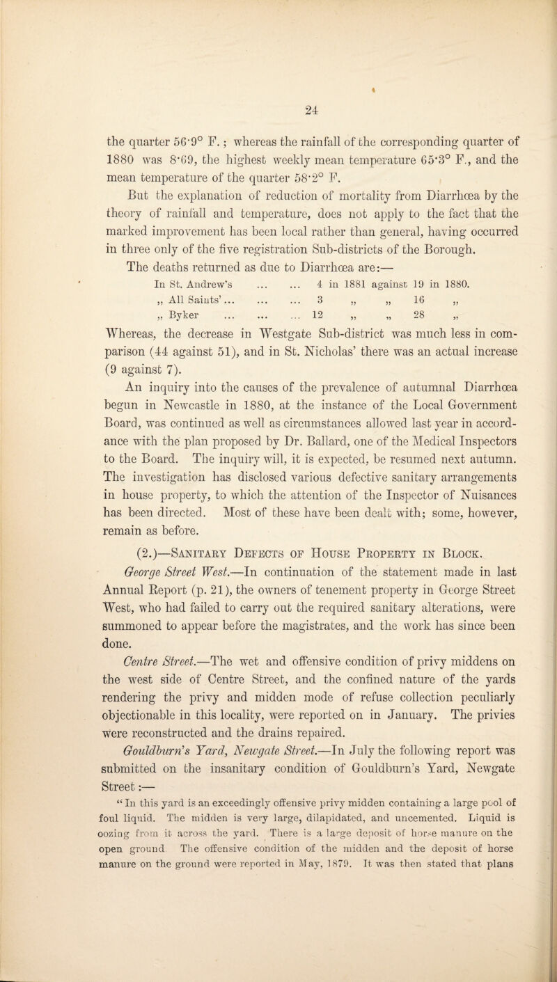 < 24 the quarter 56‘9° F.; whereas the rainfall of the corresponding quarter of 1880 was 8*69, the highest weekly mean temperature 65*3° F., and the mean temperature of the quarter 58*2° F. But the explanation of reduction of mortality from Diarrhoea by the theory of rainfall and temperature, does not apply to the fact that the marked improvement has been local rather than general, having occurred in three only of the five registration Sub-districts of the Borough. The deaths returned as due to Diarrhoea are:— In St, Andrew’s ... ... 4 in 1881 against 19 in 1880. ,, All Saints’. 3 „ „ 16 „ „ Byker . 12 „ „ 28 „ Whereas, the decrease in Westgate Sub-district was much less in com¬ parison (44 against 51), and in St. Nicholas’ there was an actual increase (9 against 7). An inquiry into the causes of the prevalence of autumnal Diarrhoea begun in Newcastle in 1880, at the instance of the Local Government Board, was continued as well as circumstances allowed last year in accord¬ ance with the plan proposed by Dr. Ballard, one of the Medical Inspectors to the Board. The inquiry will, it is expected, be resumed next autumn. The investigation has disclosed various defective sanitary arrangements in house property, to which the attention of the Inspector of Nuisances has been directed. Most of these have been dealt with; some, however, remain as before. (2.)—Sanitaey Defects of House Peopertt in Block. George Street West.—In continuation of the statement made in last Annual Eeport (p. 21), the owners of tenement property in George Street West, who had failed to carry out the required sanitary alterations, were summoned to appear before the magistrates, and the work has since been done. Centre Street.—The wet and ojffensive condition of privy middens on the west side of Centre Street, and the confined nature of the yards rendering the privy and midden mode of refuse collection peculiarly objectionable in this locality, were reported on in January. The privies were reconstructed and the drains repaired. Gouldlurn's Yard, Newgate Street.—In July the following report was submitted on the insanitary condition of Gouldburn’s Yard, Newgate Street:— “ In this yard is an exceedingly offensive privy midden containing a large pool of foul liquid. The midden is very large, dilapidated, and uncemented. Liquid is oozing from it across the yard. There is a large deposit of horse manure on the open ground The offensive condition of the midden and the deposit of horse manure on the ground were reported in May, 1879. It was then stated that plans