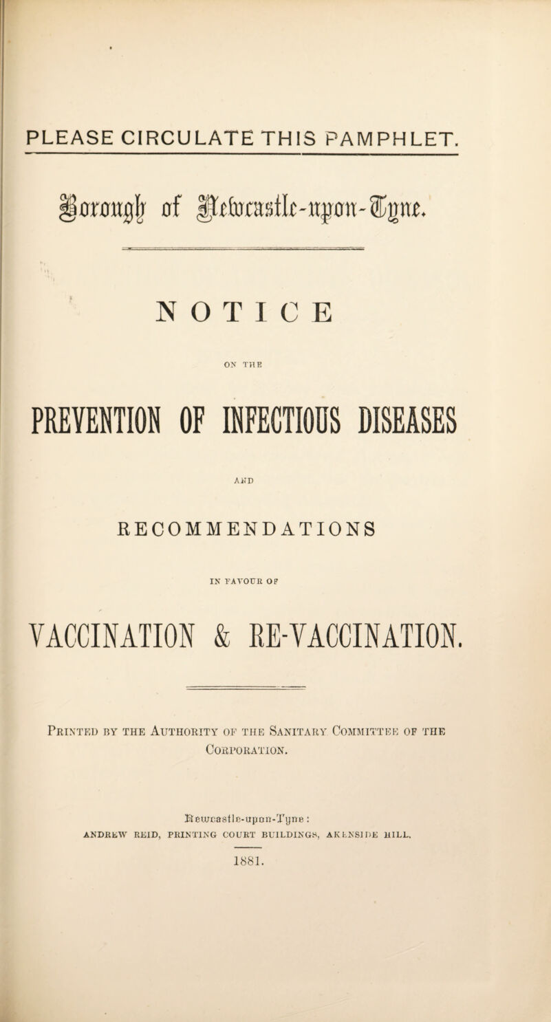 PLEASE CIRCULATE THIS PAMPHLET. §0r0tt0| 0f 01100'®200. NOTICE ON T}IE PREVENTION OF fflFECTlODS DISEASES AWD RECOMMENDATIONS IN FAVOUE OF VACCINATION & EE-VACCINATION. Printed by the Authority of the Sanitary Commi CORrORATION. TTEE OF THE Beu;r;astlF-upon-Tytte: ANDRLW REID, PRINTING COURT BUILDINGS, AKLNSIDE BILL. 1881.