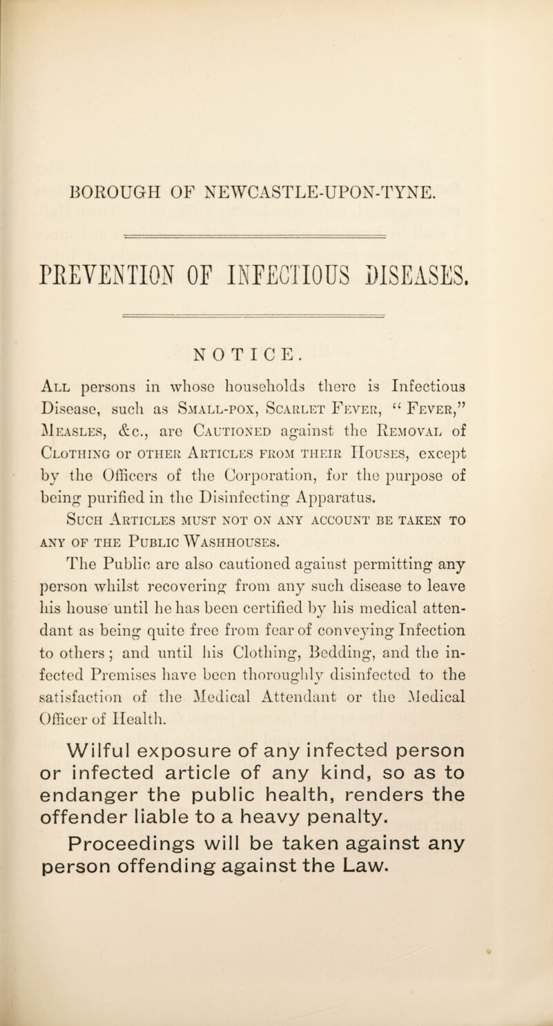 BOROUGH OF NEWCASTLE-UPON-TYNE. NOTICE. All persons in whoso households there is Infectious Disease, such as Small-pox, Scarlet Fever, Fever,’’ Measles, &c., arc Cautioned against the Removal of Clothing or other Articles from their Houses, except by the Officers of the Corporation, for the purpose of being purified in the Disinfecting Apparatus. Such Articles must not on any account be taken to ANY OF THE PuBLIC WaSHHOUSES. The Public are also cautioned against permitting any person whilst recovering from any such disease to leave his house'until he has been certified by his medical atten¬ dant as being quite free from fear of conveying Infection to others ; and until his Clothing, Bedding, and the in¬ fected Premises have been thoroughlv disinfected to the satisfaction of tlie Medical Attendant or the Medical Officer of Health. Wilful exposure of any infected person or infected article of any kind, so as to endanger the public health, renders the offender liable to a heavy penalty. Proceedings will be taken against any person offending against the Law.