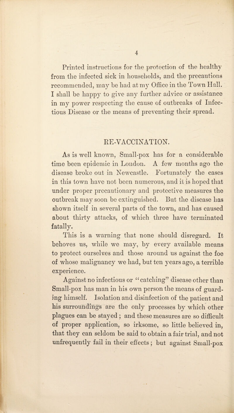 Printed instructions for the protection of the healthy from the infected sick in households, and the precautions recommended, may be had at my Office in the Town Hall. I shall be happy to give any further advice or assistance in my power respecting the cause of outbreaks of Infec¬ tious Disease or the means of preventing their spread. RE-VACCINATION. As is well known. Small-pox has for a considerable time been epidemic in London. A few months ago the disease broke out in Newcastle. Fortunately the cases in this town have not been numerous, and it is hoped that under proper precautionary and protective measures the outbreak may soon be extinguished. But the disease has shown itself in several parts of the town, and has caused about thirty attacks, of which three have terminated fatally. This is a warning that none should disregard. It behoves us, while we may, by every available means to protect ourselves and those around us against the foe of whose malignancy we had, but ten years ago, a terrible experience. Against no infectious or catching” disease other than Small-pox has man in his own person the means of guard¬ ing himself. Isolation and disinfection of the patient and his surroundings are the only processes by which other plagues can be stayed ; and these measures are so difficult of proper application, so irksome, so little believed in, that they can seldom be said to obtain a fair trial, and not unfrequently fail in their effects ; but against Small-pox