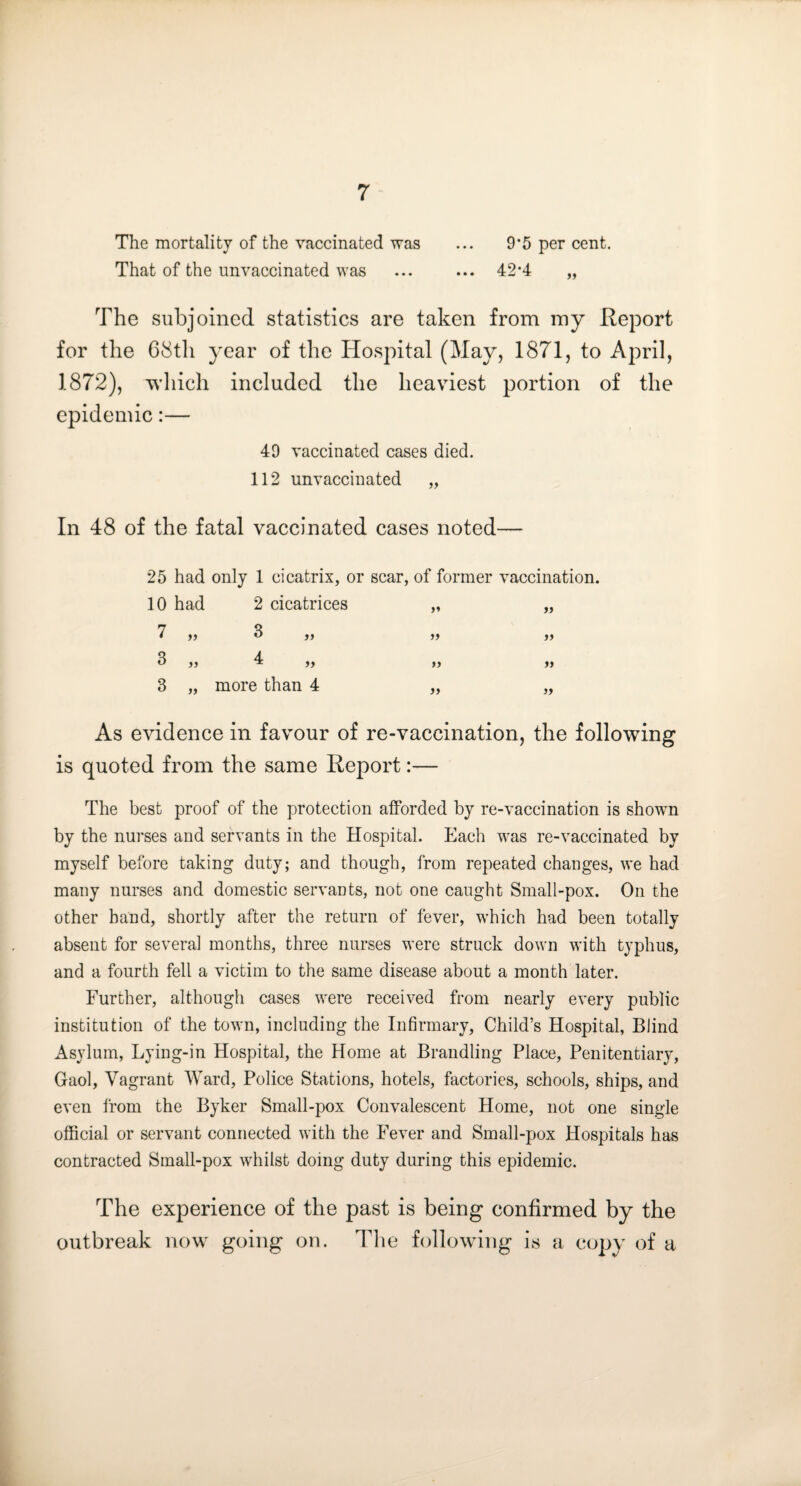 The mortality of the vaccinated was ... 9*5 per cent. That of the unvaccinated was ... ... 42*4 „ The subjoined statistics are taken from ray Report for the 68th year of the Hospital (May, 1871, to April, 1872), which included the heaviest portion of the epidemic:— 49 vaccinated cases died. 112 unvaccinated „ In 48 of the fatal vaccinated cases noted— 25 had only 1 cicatrix, or scar, of former vaccination. 10 had 2 cicatrices 7 )> 3 „ 3 jj 4 „ 3 „ more than 4 As evidence in favour of re-vaccination, the following is quoted from the same Report:— The best proof of the protection afforded by re-vaccination is showm by the nurses and servants in the Hospital. Each was re-vaccinated by myself before taking duty; and though, from repeated changes, we had many nurses and domestic servants, not one caught Small-pox. On the other hand, shortly after the return of fever, w’hich had been totally absent for several months, three nurses were struck down with typhus, and a fourth fell a victim to the same disease about a month later. Further, although cases were received from nearly every public institution of the town, including the Infirmary, Child’s Hospital, Blind Asylum, Lying-in Hospital, the Home at Brandling Place, Penitentiary, Gaol, Vagrant Ward, Police Stations, hotels, factories, schools, ships, and even Irom the Byker Small-pox Convalescent Home, not one single official or servant connected with the Fever and Small-pox Hospitals has contracted Small-pox whilst doing duty during this epidemic. The experience of the past is being confirmed by the outbreak now going on. Tlie following is a copy of a )♦ i) >> » a >) j)