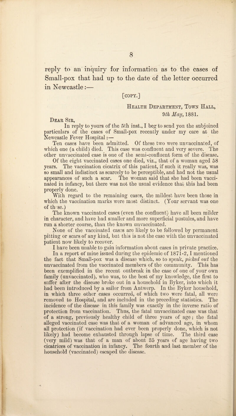 reply to an' inquiry for information as to the cases of Small-pox that had up to the date of the letter occurred in Newcastle:— [copy.] Health Depaetment, Town Hall, 9/A Mayy 1881. Deae Sie, In reply to yours of the 5th inst., I beg to send yon the subjoined particulars of the cases of Small-pox recently under my care at the Newcastle Fever Hospital:— Ten cases have been admitted. Of these two were unvaccinated, of which one (a child) died. This case was confluent and very severe. The other unvaccinated case is one of the semi-confluent form of the disease. Of the eight vaccinated cases one died, viz., that of a woman aged 58 years. The vaccination cicatrix of this patient, if such it really was, was so small and indistinct as scarcely to be perceptible, and had not the usual appearances of such a scar. The woman said that she had been vacci¬ nated in infancy, but there was not the usual evidence that this had been properly done. With regard to the remaining cases, the mildest have been those in which the vaccination marks were most distinct. (Your servant was one ofth:se.) The known vaccinated cases (even the confluent) have all been milder in character, and have had smaller and more superficial pustules, and have run a shorter course, than the known unvaccinated. None of the vaccinated cases are likely to be followed by permanent pitting or scars of any kind, but this is not the case with the unvaccinated patient now likely to recover. I have been unable to gain information about cases in private practice. In a report of mine issued during the epidemic of 1871-2,1 mentioned the fact that Small-pox was a disease which, so to speak, piclced out the unvaccinated from the vaccinated members of the community. This has been exemplified in the recent outbreak in the case of one of your own family (unvaccinated), who was, to the best of my knowledge, the first to suffer after the disease broke out in a household in Byker, into which it had been introduced by a sailor from Antwerp. In the Byker household, in which three other cases occurred, of which two were fatal, all were removed to Hospital, and are included in the preceding statistics. The incidence of the disease in this family was exactly in the inverse ratio of protection from vaccination. Thus, the fatal unvaccinated case was that of a strong, previously healthy child of three years of age; the flital alleged vaccinated case was that of a woman of advanced age, in whom all protection (if vaccination had ever been properly done, which is not likely) had become exhausted through lapse of time. The third case (very mild) was that of a man of about 35 years of age having two cicatrices of vaccination in infancy. The fourth and last member of the household (vaccinated) escaped the disease.