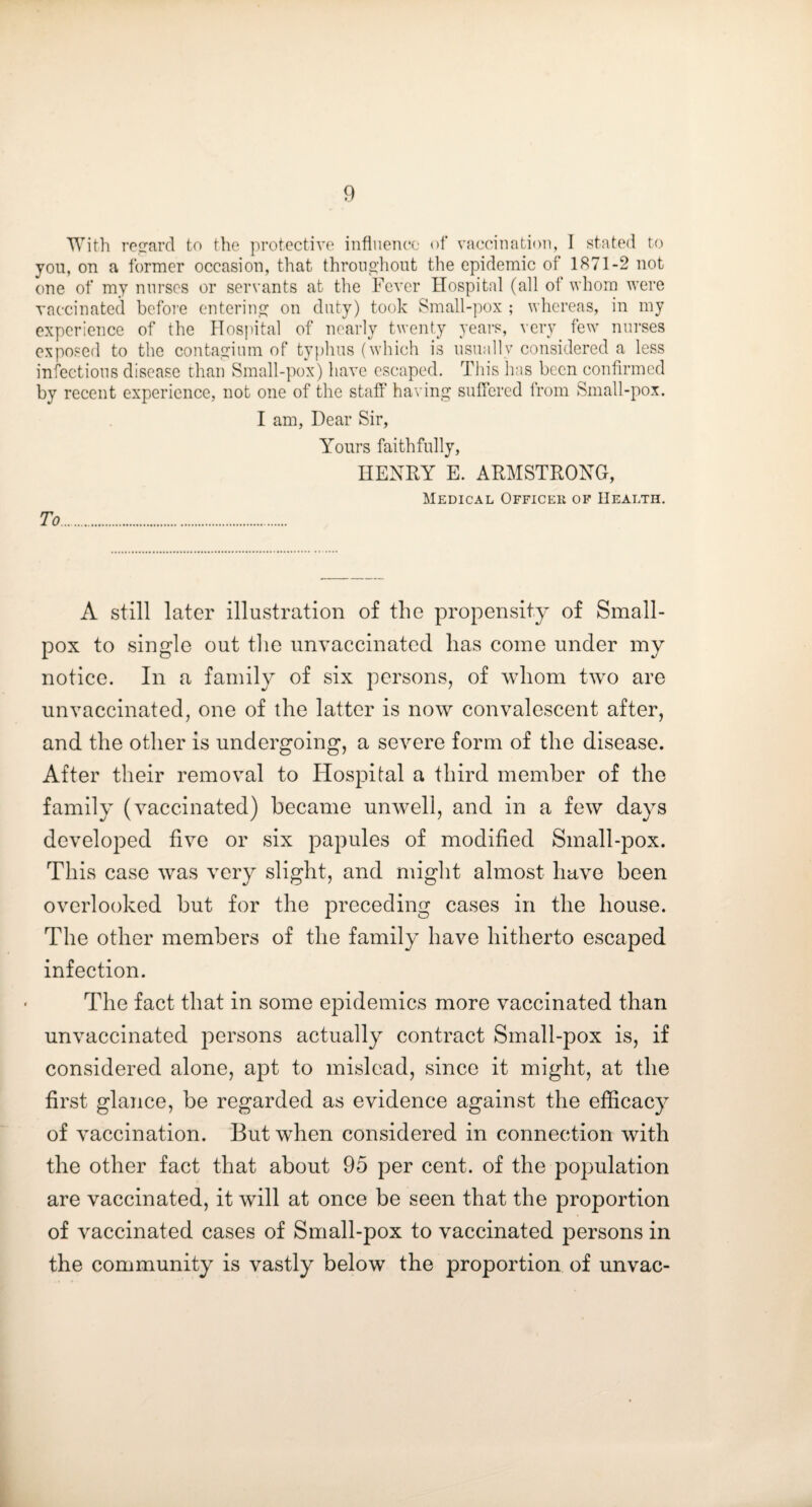 With re2rard to the protective influence of vaccination, I stated to you, on a former occasion, that throiio’hont the epidemic of 1871-2 not one of my nurses or servants at the Fever Hospital (all of whom were vaccinated before entering on duty) took Small-pox ; whereas, in my experience of the Hospital of nearly twenty years, very few nurses exposed to the conta,2:inm of typlins (which is nsnallv considered a less infections disease than Small-pox) have escaped. This has been confirmed by recent experience, not one of the staff ha\ ing suffered from Small-pox. I am, Dear Sir, Yours faithfully, HENRY E. ARMSTRONG, Medical Officer of Health. To. A still later illustration of the propensity of Small¬ pox to single out tlie unvaccinated has come under my notice. In a family of six persons, of whom two are unvaccinated, one of the latter is now convalescent after, and the other is undergoing, a severe form of the disease. After their removal to Hospital a third member of the family (vaccinated) became unwell, and in a few days developed five or six papules of modified Small-pox. This case was very slight, and might almost have been overlooked but for the preceding cases in the house. The other members of the family have hitherto escaped infection. The fact that in some epidemics more vaccinated than unvaccinated persons actually contract Small-pox is, if considered alone, apt to mislead, since it might, at the first glance, be regarded as evidence against the efficacy of vaccination. But when considered in connection with the other fact that about 95 per cent, of the population are vaccinated, it will at once be seen that the proportion of vaccinated cases of Small-pox to vaccinated persons in the community is vastly below the proportion of unvac-