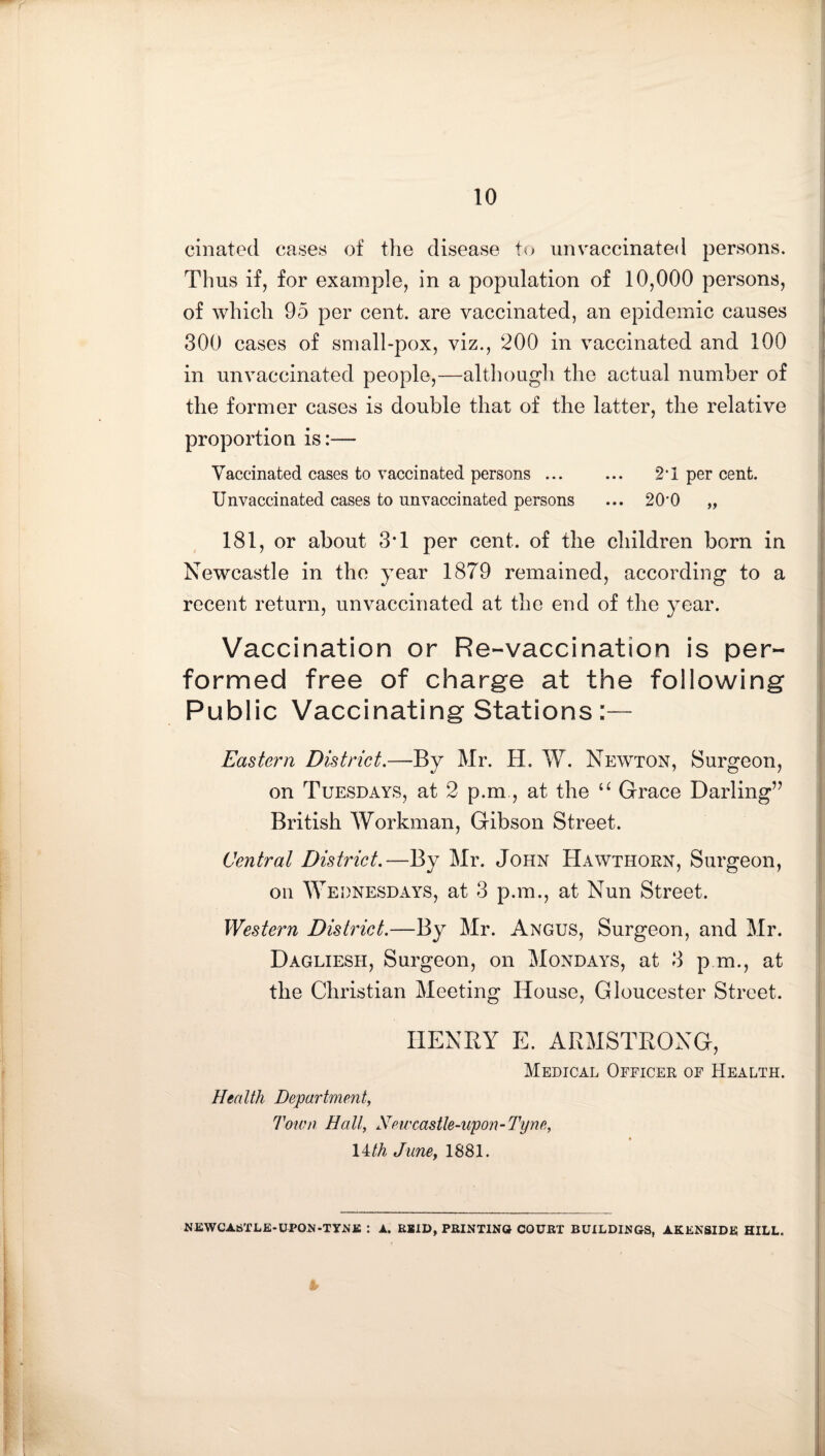 cinated cases of the disease to unvaccinated persons. Thus ifj for example, in a population of 10,000 persons, of which 95 per cent, are vaccinated, an epidemic causes 300 cases of small-pox, viz., 200 in vaccinated and 100 in unvaccinated people,—although the actual number of the former cases is double that of the latter, the relative proportion is:— Vaccinated cases to vaccinated persons ... ... 2‘1 per cent. Unvaccinated cases to unvaccinated persons ... 20'0 „ 181, or about 3T per cent, of the children born in Newcastle in the year 1879 remained, according to a recent return, unvaccinated at the end of the year. Vaccination or Re-vaccination is per¬ formed free of charge at the following Public Vaccinating Stations :— Eastern District.—By Mr. H. W. Newton, Surgeon, on Tuesdays, at 2 p.m, at the Grace Darling’’ British Workman, Gibson Street. Central District.—By Mr. John Hawthorn, Surgeon, on Wednesdays, at 3 p.m., at Nun Street. Western District.—By Mr. Angus, Surgeon, and Mr. Dagliesh, Surgeon, on Mondays, at 3 p m., at the Christian Meeting House, Gloucester Street. HENRY E. ARMSTRONG, Medical Officer of Health. Health Department, Toivn Hall, Newcastle-upon-Tyne, 14/A June, 1881. NEWCASTLE-UPON-TYJ^fi : A. REID, PRINTING COURT BUILDINGS, AKENSIDE HILL.