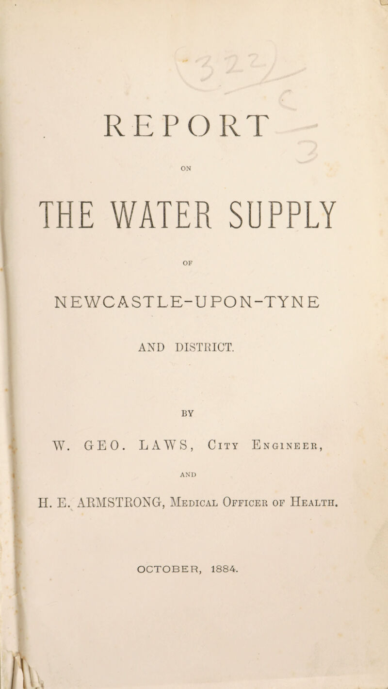 REPORT ON THE WATER SUPPLY NEWCASTLE-UPON-TYNE AND DISTRICT. BY W. GEO. LAWS, City Engineer, AND H. E. AKMSTRONG, Medical Officer of Health. OCTOBER, 1884.