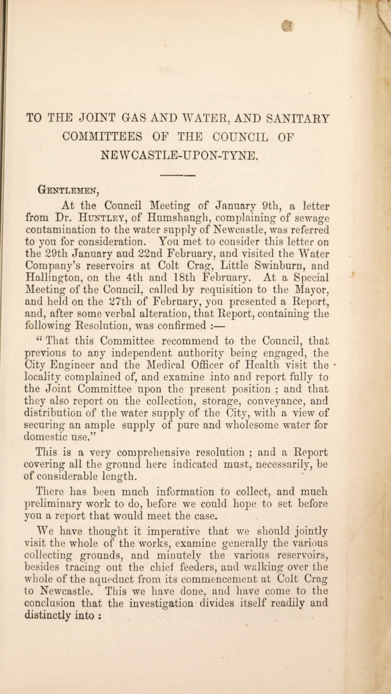 TO THE JOINT GAS AND WATER, AND SANITARY COMMITTEES OF THE COUNCIL OF NEWCASTLE-UPON-TYNE. Gentlemen, At the Council Meeting of January 9th, a letter from Dr. Huntley, of Humshaugh, complaining of sewage contamination to the water supply of Newcastle, was referred to you for consideration. You met to consider this letter on the 29th January aud 22nd February, and visited the Water Company’s reservoirs at Colt Crag, Little Swinburn, and Hallington, on the 4th and 18th February. At a Special Meeting of the Council, called by requisition to the Mayor, and held on the 27th of February, you presented a Report, and, after some verbal alteration, that Report, containing the following Resolution, was confirmed :— That this Committee recommend to the Council, that previous to any independent authority being engaged, the City Engineer and the Medical Officer of Health visit the * locality complained of, and examine into aud report fully to the Joint Committee upon the present position ; and that they also report on the collection, storage, conveyance, and distribution of the water supply of the City, with a view of securing an ample supply of pure and wholesome water for domestic use.” This is a very comprehensive resolution ; and a Report covering all the ground here indicated must, necessarily, be of considerable length. There has been much information to collect, and much preliminary work to do, before we could hope to set before you a report that would meet the case. We have thought it imperative that we should jointly visit the whole of the works, examine generally the various collecting grounds, and minutely the various reservoirs, besides tracing out the chief feeders, and walking over the whole of the aqueduct from its commencement at Colt Crag to Newcastle. This we have done, and have come to the conclusion that the investigation divides itself readily and distinctly into :