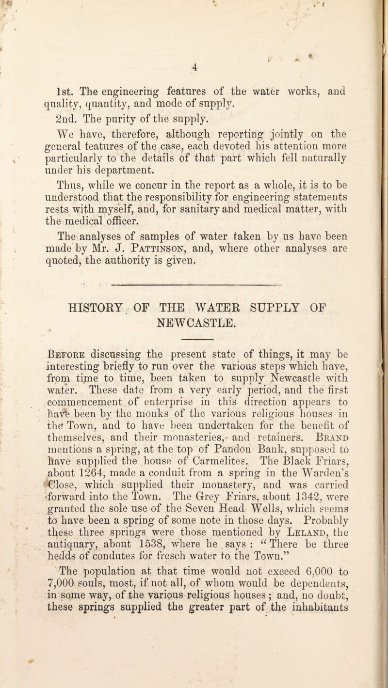 f f 4 Ist. The engineering features of the water works, and quality, quantity, and mode of supply. 2nd. The purity of the supply. We have, therefore, although reporting jointly on the general features of the case, each devoted his attention more particularly to the details of that part which fell naturally under his department. Thus, while we concur in the report as a whole, it is to be understood that the responsibility for engineering statements rests with myself, and, for sanitary and medical matter, with the medical officer. The analyses of samples of water taken by us have been made by Mr. J. Pattinson, and, where other analyses are quoted, the authority is given. HISTORY ^ OF THE WATER SUPPLY OF NEWCASTLE. Before discussing the present state of things, it may be interesting briefly to run over the various steps which have, frorn time to time, been taken to supply Newcastle with water. These date from a very early period, and the first commencement of enterprise in this direction appears to hav% been by the monks of the various religious houses in the Town, and to have ])een undertaken for the benefit of themselves, and their monasteries,^ and retainers. Brand mentions a spring, at the top of Pandon Bank, supposed to have supplied the house of Carmelites. The Black Friars, about 1264, made a conduit from a spring in the W^arden’s Ulose, which supplied their monastery, and was carried ‘forward into the Town. The Grey Friars, about 1342, were granted the sole use of the Seven Head Wells, which seems to have been a spring of some note in those days. Probably these three springs were those mentioned by Leland, the antiquary, about 1538, where he says: There be three hedds of condutes for fresch water to the Town.” The population at that time would not exceed 6,000 to 7,000 souls, most, if not all, of whom would be dependents, in some way, of the various religious houses; and, no doubt, these springs supplied the greater part of the inhabitants
