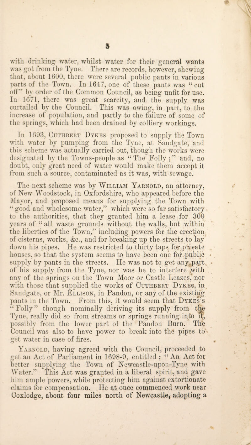 with clriulving water, whilst “water for their general wants was got from the Tyne. There are records, however, shewing that, about 1600, there were several public pants in various parts of the Town. In 1647, one of these pants was “cut oif” by order of the Common Council, as being unfit for use. In 1671, there was great scarcity, and the supply was curtailed by the Council. This was owing, in part, to the increase of population, and partly to the failure of some of the springs, which had been drained by colliery workings. In 1693, CuTHBERT Dykes proposed to supply the Town with water by pumping from the Tyne, at Saudgate, and tliis scheme was actually carried out, though the wmrks were designated by the Towus-people as “ The Folly ; ” and, no doubt, only great need of water would make them accept it from such a source, contaminated as it was, with sewage. The next scheme was by William Yarnold, an attorney, of New Woodstock, in Oxfordshire, who appeared before the Mayor, and proposed means for supplying the Town with “ good and wholesome water,” which were so far satisfactory . to the authorities, that they granted him a lease for 3d0 years of “ all waste grounds without the walls, but within the liberties of the Town,” including powers for the erection of cisterns, works, &c., and for breaking up the streets to lay down his pipes. He w^as restricted to thirty taps for.ptiyate houses, so that the system seems to have been one foKpublie * supply by pants in the streets. He was not to get any^.part, - of his supply from the Tyne, nor was he to interfere ^with any of the springs on the Town Moor or Castle Leazes,Vnor • with those that supplied the works of Cuthbert Dykes, in. Saudgate, or Mr. Ellison, in Pandon, or any of the existing ])ants in the Town. From this, it would seem that Dykes’s “Folly” though nominally deriving its supply from t^ Tyne, really did so from streams or springs running into it, possibly from the lower part of the Pandon Burn. The Council was also to have power to break into the pipes to ® get water in case of fires. Yarnold, having agreed with the Council, proceeded to get an Act of Parliament in 1698-9, entitled ; “An Act fov better supplying the Town of Newcastle-upon-Tyne with Water.” This Act was granted in a liberal spirit, and gave him ample powers, while protecting him against extortionate claims for compensation. He at once commenced work near Coxlodge, about four miles north of Newcastle, adopting a