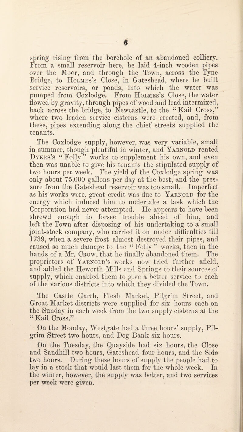 spring rising from the borehole of an abandoned colliery. From a small reservoir here, he laid 4-inch wooden pipes over the Moor, and through the Town, across the Tyne Bridge, to Holmes’s Close, in Gateshead, where he built service reservoirs, or ponds, into which the water was pumped from Coxlodge. From Holmes’s Close, the water flowed by gravity, through pipes of wood and lead intermixed, back across the bridge, to Newcastle, to the Kail Cross,” where two leaden service cisterns were erected, and, from these, pipes extending along the chief streets supplied the tenants. The Coxlodge supply, however, was very variable, small in summer, though plentiful in winter, and Yarnold rented Dykes’s Folly” works to supplement his own, and even then was unable to give his tenants the stipulated supply of two hours per week. The yield of the Coxlodge spring v/as only about 75,000 gallons per day at the best, and the pres¬ sure from the Gateshead reservoir was too small. Imperfect as his works were, great credit was due to Yarnold for the energy which induced him to undertake a task which the Corporation had never attempted. He appears to have been shrewd enough to forsee trouble ahead of him, and left the Town after disposing of his undertaking to a small joint-stock company, who carried it on under difficulties till 1739, when a severe frost almost destroyed their pipes, and caused so much damage to the Folly ” works, then in the hands of a Mr. Crow, that he Anally abandoned them. The proprietors of Yarnold’s works now tried further afield, and added the Heworth Mills and Springs to their sources of supply, which enabled them to give a better service to each of the various districts into which they divided the Town. The Castle Garth, Flesh Market, Pilgrim Street, and Groat Market districts were supplied for six hours each on the Sunday in each week from the two siq^ply cisterns at the Kail Cross.” On the Monday, Westgate had a three hours’ supply. Pil¬ grim Street two hours, and Dog Bank six hours. On the Tuesday, the Quayside had six hours, the Close and Sandhill two hours, Gateshead four hours, and the Side two hours. During these hours of supply the people had to lay in a stock that would last them for the whole week. In the winter, however, the supply was better, and two services per week were given.