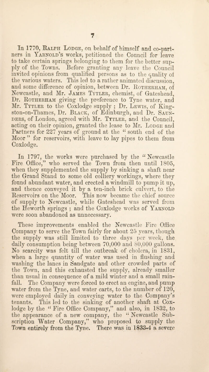 In 1770, Ralph Lodge, on behalf of himself and co-part¬ ners in Yarnold’s works, petitioned the Council for leave to take certain springs belonging to them for the better sup¬ ply of the Towns. Before granting any leave the Council invited opinions from qualified persons as to the quality of the various waters. This led to a rather animated discussion, and some difference of opinion, between Dr. Rotherham, of Newcastle, and Mr. James Tytler, chemist, of Gateshead, Dr. Rotherham giving the preference to Tyne water, and Mr. Tytler to the Coxlodge supply ; Dr. Lewis, of King¬ ston-on-Thames, Dr. Black, of Edinburgh, and Dr. Saun¬ ders, of London, agreed with Mr. Tytler. and the Council, acting on their opinion, granted the lease to Mr. Lodge and Partners for 227 years of ground at the south end of the Moor ” for reservoirs, with leave to lay pipes to them from Coxlodge. In 1797, the works were purchased by the ‘^Newcastle Fire Office,” who served the Town from then until 1805, when they supplemented the supply by sinking a shaft near the Grand Stand to some old colliery workings, where they found abundant water, and erected a windmill to pump it up, and thence conveyed it by a ten-inch brick culvert, to the Reservoirs on the Moor. This now became the chief source of supply to Newcastle, while Gateshead was served from the Heworth springs ; and the Coxlodge works of Yarnold were soon abandoned as unnecessary. These improvements enabled the Newcastle Fire Office Company to serve the Town fairly for about 25 years, though the supply was still limited to three days per week, the daily consumption being between 70,000 and 80,000 gallons. No scarcity was felt till the outbreak of cholera, in 1831, when a large quantity of water was used in flushing and washing the lanes in Sandgate and other crowded parts of the Town, and this exhausted the supply, already smaller than usual in consequence of a mild winter and a small rain¬ fall. The Company were forced to erect an engine, and pump water from the Tyne, and water carts, to the number of 120, were employed daily in conveying water to the Company’s tenants. This led to the sinking of another shaft at Cox¬ lodge by the Fire Office Company,” and also, in 1832, to the appearance of a new company, the Newcastle Sub¬ scription Water Company,” who proposed to supply the Town entirely from the Tyne. There was in 1833-4 a severe