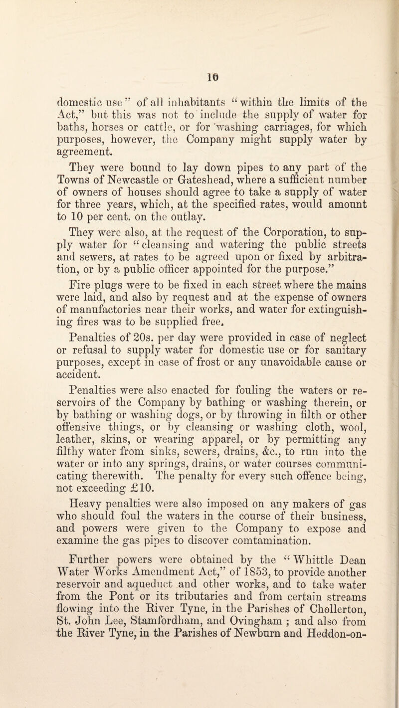 domestic use ” of all inhabitants “ within the limits of the Act,” but this was not to include the supply of water for baths, horses or cattle, or for washing carriages, for which purposes, however, the Company might supply water by agreement. They were bound to lay down pipes to any part of the Towns of Newcastle or Gateshead, where a sufficient number of owners of houses should agree to take a supply of water for three years, which, at the specified rates, would amount to 10 per cent, on the outlay. They were also, at the request of the Corporation, to sup¬ ply water for “ cleansing and watering the public streets and sewers, at rates to be agreed upon or fixed by arbitra¬ tion, or by a public officer appointed for the purpose.” Fire plugs were to be fixed in each street where the mains were laid, and also by request and at the expense of owners of manufactories near their works, and water for extinguish¬ ing fires was to be supplied free. Penalties of 20s. per day were provided in case of neglect or refusal to supply water for domestic use or for sanitary purposes, except in case of frost or any unavoidable cause or accident. Penalties were also enacted for fouling the waters or re¬ servoirs of the Company by bathing or washing therein, or by bathing or washing dogs, or by throwing in filth or other offensive things, or by cleansing or washing cloth, wool, leather, skins, or wearing apparel, or by permitting any filthy water from sinks, sewers, drains, &c., to run into the water or into any springs, drains, or water courses communi¬ cating therewith. The penalty for every such offence being, not exceeding £10. Heavy penalties were also imposed on any makers of gas who should foul the waters in the course of their business, and powers were given to the Company to expose and examine the gas pipes to discover comtamination. Further powers were obtained by the Whittle Dean Water Works Amendment Act,” of 1853, to provide another reservoir and aqueduct and other works, and to take water from the Pont or its tributaries and from certain streams flowing into the Eiver Tyne, in the Parishes of Chollerton, St. John Lee, Stamfordham, and Ovingham ; and also from the Eiver Tyne, in the Parishes of Newburn and Heddon-on-