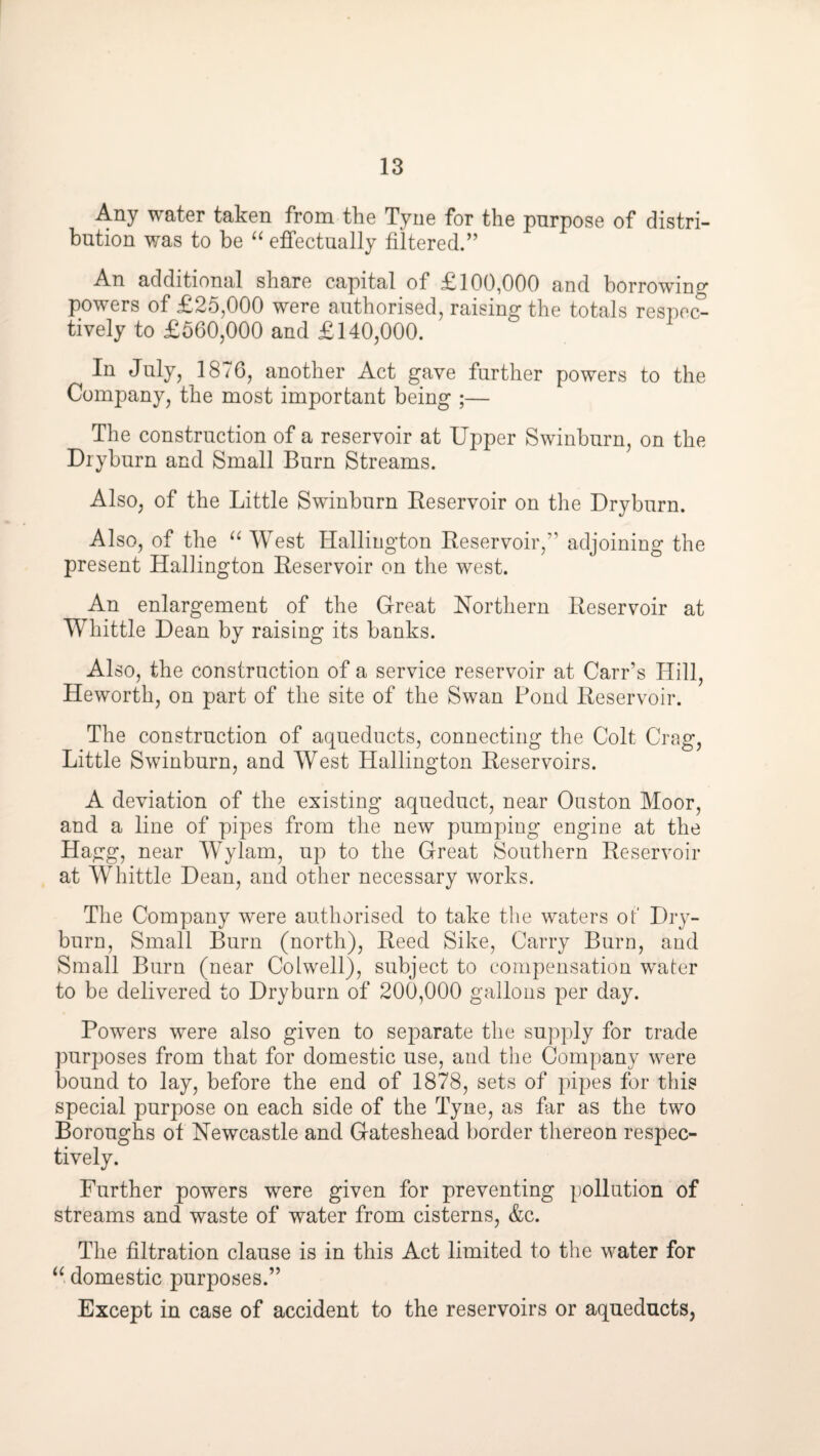 Any water taken from the Tyne for the pnrpose of distri¬ bution was to be ‘‘ effectually filtered.” An additional share capital of £100,000 and borrowing powers of £25,000 were authorised, raising the totals respec¬ tively to £560,000 and £140,000. In July, 1876, another Act gave further powers to the Company, the most important being ;— The construction of a reservoir at Upper Swinburn, on the Dryburn and Small Burn Streams. Also, of the Little Swinburn Eeservoir on the Dryburn. Also, of the “ West Halliugton Reservoir,” adjoining the present Hallington Reservoir on the west. An enlargement of the Great Northern Reservoir at Whittle Dean by raising its banks. Also, the construction of a service reservoir at Carr’s Hill, Heworth, on part of the site of the Swan Pond Reservoir. The construction of aqueducts, connecting the Colt Crag, Little Swinburn, and West Hallington Reservoirs. A deviation of the existing aqueduct, near Ouston Moor, and a line of pipes from the new pumping engine at the Hagg, near Wylam, up to the Great Southern Reservoir at Whittle Dean, and other necessary works. The Company were authorised to take the waters ot Dry¬ burn, Small Burn (north), Reed Sike, Carry Burn, and Small Burn (near Colwell), subject to compensation water to be delivered to Dryburn of 200,000 gallons per day. Powers were also given to separate the supply for trade purposes from that for domestic use, and the Company were bound to lay, before the end of 1878, sets of pipes for this special purpose on each side of the Tyne, as far as the two Boroughs of Newcastle and Gateshead border thereon respec¬ tively. Further powers were given for preventing pollution of streams and waste of water from cisterns, &c. The filtration clause is in this Act limited to the water for “ domestic purposes.” Except in case of accident to the reservoirs or aqueducts,