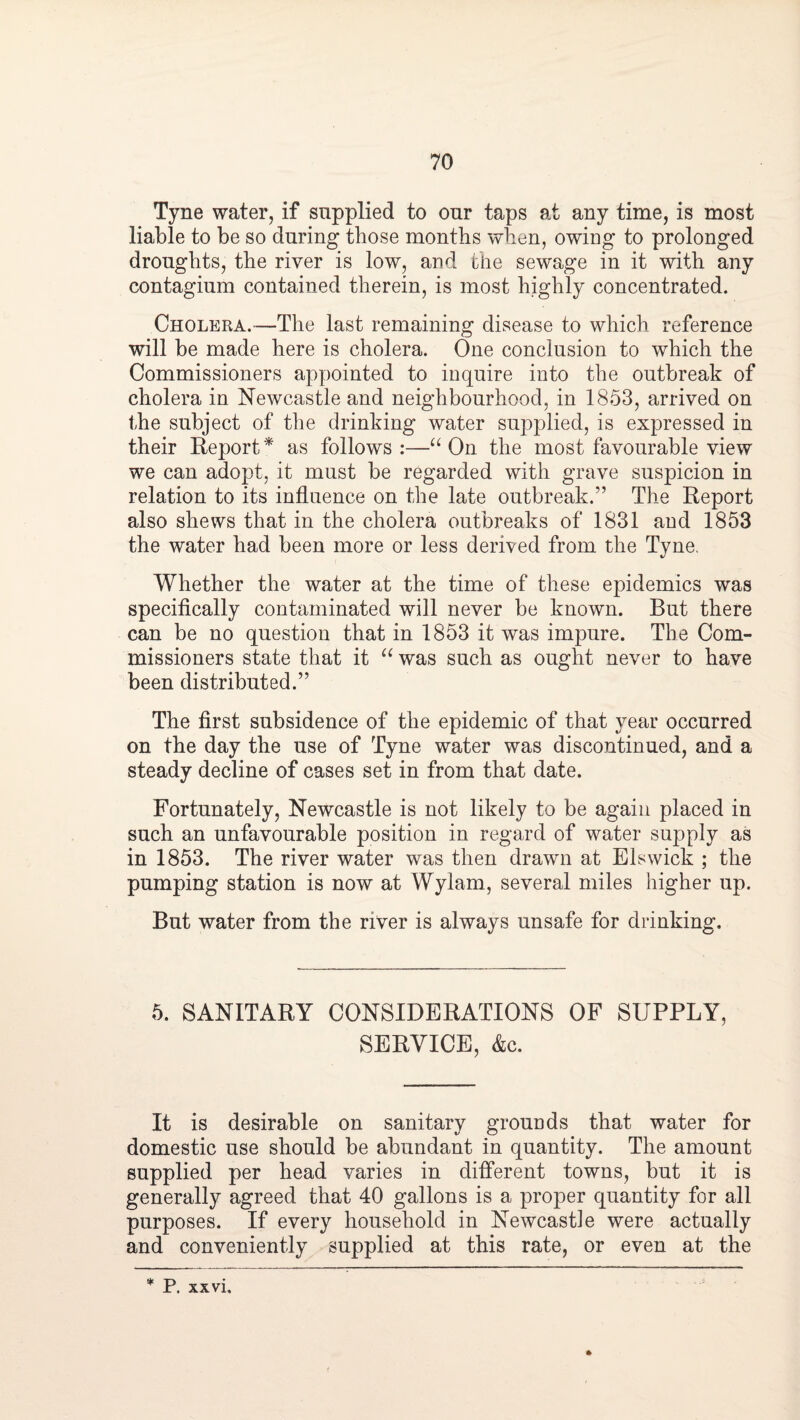 Tyne water, if supplied to our taps at any time, is most liable to be so during those months when, owing to prolonged droughts, the river is low, and the sewage in it with any contagium contained therein, is most highly concentrated. Cholera.—The last remaining disease to which reference will be made here is cholera. One conclusion to which the Commissioners appointed to inquire into the outbreak of cholera in Newcastle and neighbourhood, in 1853, arrived on the subject of the drinking water supplied, is expressed in their Eeport^ as follows;—On the most favourable view we can adopt, it must be regarded with grave suspicion in relation to its influence on the late outbreak.” The Report also shews that in the cholera outbreaks of 1831 and 1853 the water had been more or less derived from the Tyne, Whether the water at the time of these epidemics was specifically contaminated will never be known. But there can be no question that in 1853 it was impure. The Com¬ missioners state that it was such as ought never to have been distributed.” The first subsidence of the epidemic of that year occurred on the day the use of Tyne water was discontinued, and a steady decline of cases set in from that date. Fortunately, Newcastle is not likely to be again placed in such an unfavourable position in regard of water supply as in 1853. The river water was then drawn at Els wick ; the pumping station is now at Wylam, several miles higher up. But water from the river is always unsafe for drinking. 5. SANITARY CONSIDERATIONS OF SUPPLY, SERVICE, &c. It is desirable on sanitary grounds that water for domestic use should be abundant in quantity. The amount supplied per head varies in different towns, but it is generally agreed that 40 gallons is a proper quantity for all purposes. If every household in Newcastle were actually and conveniently supplied at this rate, or even at the P. xxvi