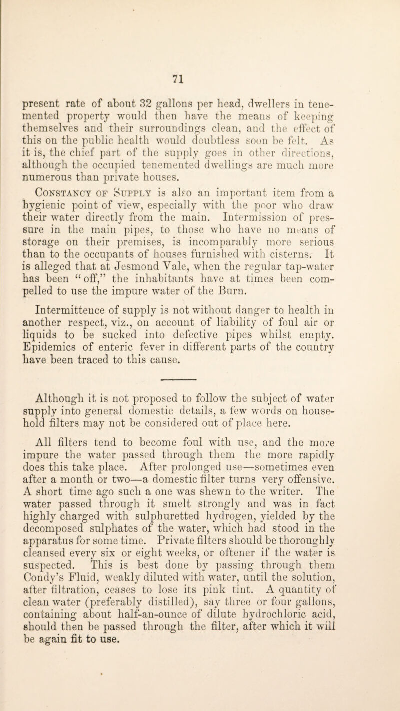 present rate of abont 32 gallons per head, dwellers in teue- mented property would then have the means of keeping themselves and tlieir surroundings clean, and the elfect of this on the public health would doubtless soon be felt. As it is, the chief part of the supply goes in other directions, although the occupied teuemented dwellings are much more numerous than private houses. Constancy of Supply is also an important item from a hygienic point of view, especially with the poor who draw their water directly from the main. Intermission of pres¬ sure in the main pipes, to those who have no means of storage on their premises, is incomparably more serious than to the occupants of houses furnished with cisterns. It is alleged that at Jesmond Vale, when the regular tap-water has been “ off,” the inhabitants have at times been com¬ pelled to use the impure water of the Burn. Intermittence of supply is not without danger to health in another respect, viz., on account of liability of foul air or liquids to be sucked into defective pipes whilst empty. Epidemics of enteric fever in different parts of the country have been traced to this cause. Although it is not proposed to follow the subject of water supply into general domestic details, a few words on house¬ hold filters may not be considered out of place here. All filters tend to become foul with use, and the more impure the water passed through them the more rapidly does this take place. After prolonged use—sometimes even after a month or two—a domestic filter turns very offensive. A short time ago such a one was shewn to the writer. The water passed through it smelt strongly and was in fact highly charged with sulphuretted hydrogen, yielded by the decomposed sulphates of the water, which had stood in the apparatus for some time. Private filters should be thoroughly cleansed every six or eight weeks, or oftener if the water is suspected. This is best done by passing through them Condy’s Fluid, weakly diluted with water, until the solution, after filtration, ceases to lose its pink tint. A quantity of clean water (preferably distilled), say three or four gallons, containing about half-an-ounce of dilute hydrochloric acid, should then be passed through the filter, after which it will be again fit to use.
