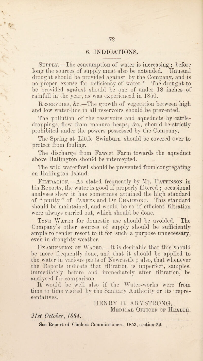 6. INDICATIONS. Supply.—The consumption of water is increasing; before long the sources of supply must also be extended. Unusual drought should be provided against by the Company, and is no proper excuse for deficiency of water.* The drought to be provided against should be one of under 18 inches of rainfall in the year, as was experienced in 1850. Reservoirs, &c.—The growth of vegetation between high and low water-line in all reservoirs should be prevented. The pollution of the reservoirs and aqueducts by cattle- droppings, fiow from manure heaps, &c., should be strictly prohibited under the powers possessed by the Company. The Spring at Little Swinburn should be covered over to protect from fouling. The discharge from Fawcet Farm towards the aqueduct above Hallington should be intercepted. The wild waterfowl should be prevented from congregating on Hallington Island. Filtration.—As stated frequently by Mr. Pattinson in his Reports, the water is good if properly filtered ; occasional analyses shew it has sometimes attained the high standard of purity ” of Parkes and De Chaumont. This standard should be maintained, and would be so if efficient filtration were always carried out, which should be done. Tyne Water for domestic use should be avoided. The Company’s other sources of supply should be sufficiently ample to render resort to it for such a purpose unnecessary, even in droughty weather. Examination of Water.—It is desirable that this should be more frequently done, and that it should be applied to the water in various parts of Newcastle ; also, that whenever the Reports indicate that filtration is imperfect, samples, immediately before and immediately after filtration, be analysed fw comparison. It would be well also if the Water-works were from time to time visited by the Sanitary Authority or its repre¬ sentatives. HENRY E. ARMSTRONG, Medical Officer of Health. 21st October^ 1884. See Report of Cholera Commissioners, 1853, section 89.