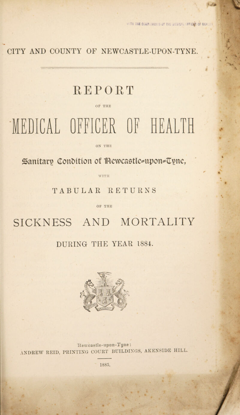 CITY AND COUNTY OF NEWCASTLE-UPON-TYNE. PvEPOUT OF THE ICA Jj n n i i iULi ER W -L EA m ON THE Sanitary Condition of Bcwcaotlc^upon^^lgnc, \VTT1[ TABULAR RETURNS OF THE SICKNESS AND MORTALITY DURING THE YEAR 1884. lleujcastle-Hpan-Tyne: ANDREW REID, PRINTING COURT BUILDINGS, AKENSIDE HILL 1885. 4 • , j A. . - ■' I ^ , <5