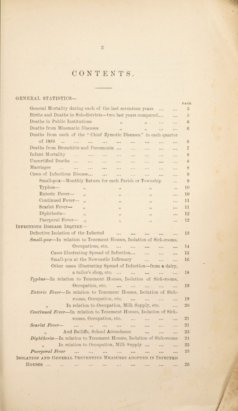 ij • ) C 0 N T E N T S . GENERAL STATISTICS— 9* 99 ?9 99 99 99 99 General Mortality during each of the last seventeen years Births and Deaths in Sub-districts—two last years compared,... Deaths in Public Institutions Deaths from Miasmatic Diseases Deaths from each of the Chief Zymotic Diseases ” in each quarter 0 f 1 § 1 .. ... ... ... ... ... ... ... ... Deaths from Bronchitis and Pneumonia ... Infant Mortality Uncertified Deaths ... Mai-riages . Cases of Infectious Disease. ... . Small-pox—Monthly Return for each Parish or Township Typhus— „ Enteric Fever— Continued Fever— „ Scarlet Fever— „ Diphtheria— „ Puerperal Fever— Infectious Disease Inquiry— Defective Isolation of the Infected ... . Small-pox—In relation to Tenement Houses, Isolation of Sick-rooms, Occupations, etc. Cases illustrating Spread of Infection... Small-pox at the Newcastle Infirmary Other cases illustrating Spread of Infection—from a dairy, a tailor’s shop, etc. ... Typhus—In relation to Tenement Houses, Isolation of Sick-rooms, Occupation, etc. Enteric Fever—In relation to Tenement Houses, Isolation of Sick¬ rooms, Occupation, etc. „ In relation to Occupation, Milk Supply, etc. Continued Fever—In relation to Tenement Houses, Isolation of Sick¬ rooms, Occupation, etc. Scarlet Fever— „ And Bailiffs, School Attendance Diphtheria—In relation to Tenement Houses, Isolation of Sick-rooms „ In relation to Occupation, Milk Supply ... Puerperal Fever Isolation and General Preventive Measures adopted in Infected Houses. PAGE. 6 0 G 7 8 8 8 9 10 10 11 11 12 12 18 U 15 IG 18 19 19 20 21 21 28 21 25 25 2G