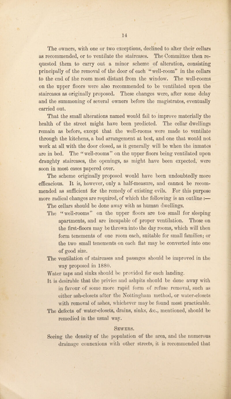 The owners, with one or two exceptions, declined to alter their cellars as recommended, or to ventilate the staircases. The Oommittee then re¬ quested them to carry out a minor scheme of alteration, consisting principally of the removal of the door of each “well-room” in the cellars to the end of the room most distant from the window. The well-rooms on the upper floors were also recommended to be ventilated upon the staircases as originally proposed. These changes were, after some delay and the summoning of several owners before the magistrates, eventually carried out. That the small alterations named would fail to improve materially the health of the street might have been predicted. The cellar dwellings remain as before, except that the well-rooms were made to ventilate through the kitchens, a bad arrangement at best, and one that would not work at all with the door closed, as it generally will be when the inmates are in bed. The “well-rooms” on the upper floors being ventilated upon draughty staircases, the openings, as might have been expected, were soon in most cases papered over. The scheme originally proposed would have been undoubtedly more efficacious. It is, however, only a half-measure, and cannot be recom¬ mended as sufficient for the remedy of existing evils. For this purpose more radical changes are required, of which the following is an outline :— The cellars should be done away with as human dwellings. The “well-rooms” on the upper floors are too small for sleeping apartments, and are incapable of proper ventilation. Those on the first-floors may be thrown into the day rooms, which will then form tenements of one room each, suitable for small families; or the two small tenements on each flat may be converted into one of good size. The ventilation of staircases and passages should be improved in the way proposed in 1880. Water taps and sinks should be provided for each landing. It is desirable that the privies and ashpits should be done away with in favour of some more rapid form of refuse removal, such as either ash-closets after the Nottingham method, or water-closets with removal of ashes, whichever may be found most practicable. The defects of water-closets, drains, sinks, &c., mentioned, should be remedied in the usual way. Sewers. Seeing the density of the population of the area, and the numerous drainage connexions with other streets, it is recommended that