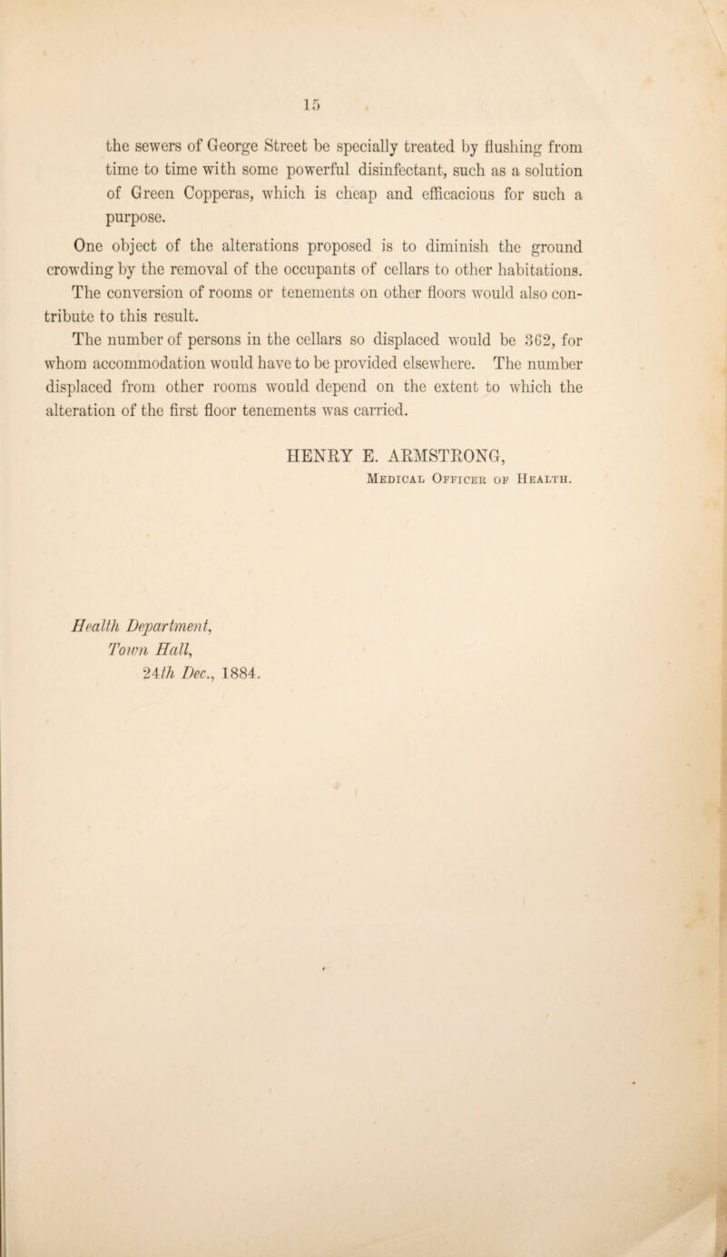 the sewers of George Street be specially treated by flushing from time to time with some powerful disinfectant, such as a solution of Green Copperas, which is cheap and efficacious for such a purpose. One object of the alterations proposed is to diminish the ground crowding by the removal of the occupants of cellars to other habitations. The conversion of rooms or tenements on other floors would also con¬ tribute to this result. The number of persons in the cellars so displaced would be 3G2, for whom accommodation would have to be provided elsewhere. The number displaced from other rooms would depend on the extent to which the alteration of the first floor tenements was carried. HENRY E. ARMSTRONG, Medical Officer of Health. Health Department, Town Hall, '^Mh Dec., 1884.