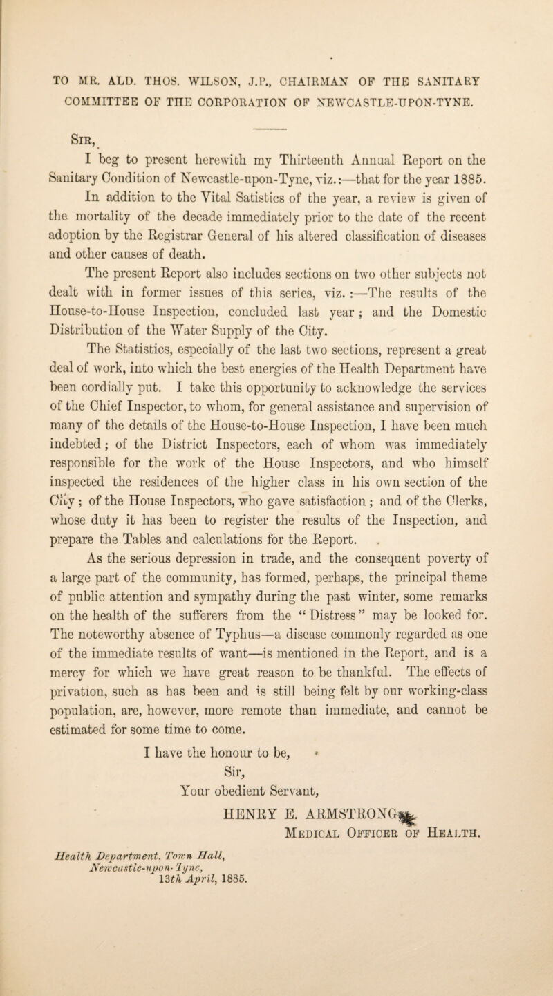 TO MR. ALD. THOS. WILSON, J.P., CHAIRMAN OF THE SANITARY COMMITTEE OF THE CORPORATION OF NEWCASTLE-UPON-TYNE. Sir, I beg to present herewith my Thirteenth Annual Report on the Sanitary Condition of Newcastle-upon-Tyne, viz.:—that for the year 1885. In addition to the Vital Satistics of the year, a review is given of the mortality of the decade immediately prior to the date of the recent adoption by the Registrar General of his altered classification of diseases and other causes of death. The present Report also includes sections on two other subjects not dealt with in former issues of this series, viz. :—The results of the House-to-House Inspection, concluded last year; and the Domestic Distribution of the Water Supply of the City. The Statistics, especially of the last two sections, represent a great deal of work, into which the best energies of the Health Department have been cordially put. I take this opportunity to acknowledge the services of the Chief Inspector, to whom, for general assistance and supervision of many of the details of the House-to-House Inspection, I have been much indebted; of the District Inspectors, each of whom was immediately responsible for the work of the House Inspectors, and who himself inspected the residences of the higher class in his own section of the City ; of the House Inspectors, who gave satisfaction ; and of the Clerks, whose duty it has been to register the results of the Inspection, and prepare the Tables and calculations for the Report. As the serious depression in trade, and the consequent poverty of a large part of the community, has formed, perhaps, the principal theme of public attention and sympathy during the past winter, some remarks on the health of the sufferers from the “ Distress ” may be looked for. The noteworthy absence of Typhus—a disease commonly regarded as one of the immediate results of want—is mentioned in the Report, and is a mercy for which we have great reason to be thankful. The effects of privation, such as has been and is still being felt by our working-class population, are, however, more remote than immediate, and cannot be estimated for some time to come. I have the honour to be, Sir, Your obedient Servant, HENRY E. ARMSTRONG^ Medical Officer of Health. Health Department. Town Hall, New castle-up on-1 ijne, 13tli April, 1885.