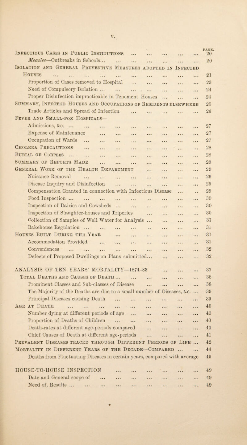 Infectious Cases in Public Institutions Measles—Outbreaks in Schools. Isolation and General Preventive Measures adopted in Infected Houses . Proportion of Cases removed to Hospital . Need of Compulsory Isolation. Proper Disinfection impracticable in Tenement Houses Summary, Infected Houses and Occupations of Residents elsewhere Trade Articles and Spread of Infection Fever and Small-pox Hospitals— Admissions, &c. Expense of Maintenance Occupation of Wards Cholera Precautions Burial of Corpses . Summary of Reports Made General Work of the Health Department Nuisance Removal Disease Inquiry and Disinfection Compensation Granted in connection with Infectious Disease Food Inspection ... Inspection of Dairies and Cowsheds ... Inspection of Slaughter-houses and Triperies Collection of Samples of Well Water for Analysis . Bakehouse Regulation ... Houses Built During the Year . Accommodation Provided .. Conveniences . . Defects of Proposed Dwellings on Plans submitted. ANALYSIS OF TEN YEARS’ MORTALITY—1874-83 Total Deaths and Causes of Death. Prominent Classes and Sub-classes of Disease The Majority of the Deaths are due to a small number of Diseases, &c. Principal Diseases causing Death Age at Death . Number dying at different periods of age Proportion of Deaths of Children Death-rates at different age-periods compared Chief Causes of Death at different age-periods Prevalent Diseases traced through Different Periods of Life Mortality in Different Years of the Decade—Compared ... Deaths from Fluctuating Diseases in certain years, compared with average HOUSE-TO-HOUSE INSPECTION Date and General scope of Need of, Results. TAGE. 20 20 21 23 24 24 25 2(1 27 27 27 28 28 29 29 29 29 29 30 30 30 31 31 31 31 32 32 37 38 38 39 39 40 40 40 40 41 42 44 45 49 49 49 9