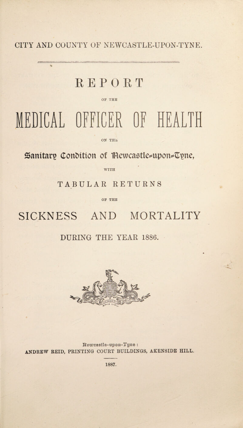 REPORT OF THE MEDICAL OFFICER OF HEALTH ON THE Sanitar? Condition of 1Rewca0tIe=*upon=*fr?ne, WITH TABULAR RETURNS OF THE SICKNESS AND MORTALITY DURING THE YEAR 1886. Bpwcastle-upoH-Tijnp : ANDREW REID, PRINTING COURT BUILDINGS, AKENSIDE HILL. 1887.