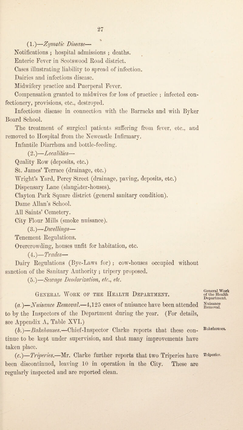 (1.)—Zymotic Disease— Notifications ; hospital admissions ; deaths. Enteric Fever in Scotswood Road district. Cases illustrating liability to spread of infection. Dairies and infections disease. Midwifery practice and Puerperal Fever. Compensation granted to mid wives for loss of practice ; infected con¬ fectionery, provisions, etc., destroyed. Infectious disease in connection with the Barracks and with Byker Board School. The treatment of surgicp.l patients suffering from fever, etc., and removed to Hospital from the Newcastle Infirmary. Infantile Diarrhoea and bottle-feeding. (2.)—Localities— Quality Row (deposits, etc.) St. James’ Terrace (drainage, etc.) Wright’s Yard, Percy Street (drainage, paving, deposits, etc.) Dispensary Lane (slaughter-houses). Clayton Park Square district (general sanitary condition). Dame Allan's School. All Saints’ Cemetery. City Flour Mills (smoke nuisance). (3.)—Dwellings— Tenement Regulations. Overcrowding, houses unfit for habitation, etc. (4.)—Trades— Dairy Regulations (Bye-Laws for); cow-houses occupied without sanction of the Sanitary Authority ; tripery proposed. (5.)—Seiuage Deodorization^ etc., etc. Gexeral Work of the Health Department. ial)—Nuisance Removal.—4,125 cases of nuisance have been attended to by the Inspectors of the Department during the year. (For details, see Appendix A, Table XYI.) {h.)—Bakehouses.—Chief-Inspector Clarke reports that these con¬ tinue to be kept under supervision, and that many improvements have taken place. (r.)—Triperies.—Mr. Clarke further reports that two Triperies have been discontinued, leaving 10 in operation in the City. These are regularly inspected and are reported clean. General Work of the Health Department. Nuisance Removal. Bakehouses. Triperies.