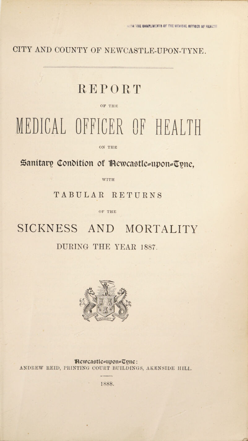 ■>ITH THE Q0MPLIMLNT8 0F THE MEtfl@Af. iFFIIER 3F HEALTH CITY AND COUNTY OF NEWCASTLE-UPON-TYNE. REPORT OF THE ON THE Sanitary Contntion of 1ITcwcastlc=upon=^ne, WITH TABULAR RETURNS OF THE SICKNESS AND MORTALITY DURING THE YEAR 1887. 1Rewcastles«pon=^ne: ANDREW REID, PRINTING COURT BUILDINGS, AKENSIDE HILL. 1888.