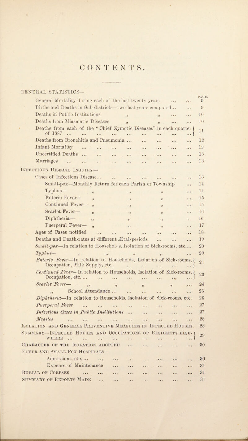 C O N T E N T S ”} 1) V 55 > 5 GENERAL STATISTICS— General Mortality during each of the last twenty years Births and Deaths in Sub-districts—two last years compared Deaths in Public Institutions „ ,, Deaths from Miasmatic Diseases „ „ Deaths from each of the “ Chief Zymotic Diseases” in each quarter o f 18 8 7 ••• ■ • c ..« •.. .. Deaths from Bronchitis and Pneumonia .. Infant Mortality ... ... .. Uncertified Deaths. Marriages Infectious Disease Inquiry— Cases of Infections Disease... Small-pox—Monthly Return for each Parish or Township Typhus— Enteric Fever— Continued Fever- Scarlet Fever— Diphtheria— „ Puerperal Fever— „ Ages of Cases notified . Deaths and Death-rates at different iEtal-periods Small-pox-—In relation to Households, Isolation of Sick-rooms, etc.... Typhus— „ „ „ ,, Enteric Fever—In relation to Households, Isolation of Sick-rooms, Occupation, Milk Supply, etc. Continued Fever— In relation to Households, Isolation of Sick-rooms, Occupation, etc.... Scarlet Fever— „ ,, „ ,, ,, School Attendance. Diphtheria—In relation to Households, Isolation of Sick-rooms, etc. Puerperal Fever Infectious Cases in Public Institutions ... Measles ... ... ... ... ... ... ... ... ... Isolation and General Preventive Measures in Infected Houses Summary—Infected Houses and Occupations of Residents else¬ where . Character of the Isolation adopted Fever and Small-Pox Hospitals— Admissions, etc. ... Expense of Maintenance Burial of Corpses . Summary of Reports Made . E- ( ... ( PAGE. 9 9 10 10 11 12 12 13 13 13 14 14 15 15 10 16 17 18 19 20 20 21 23 24 25 26 27 27 28 28 29 30 30 31 31 31