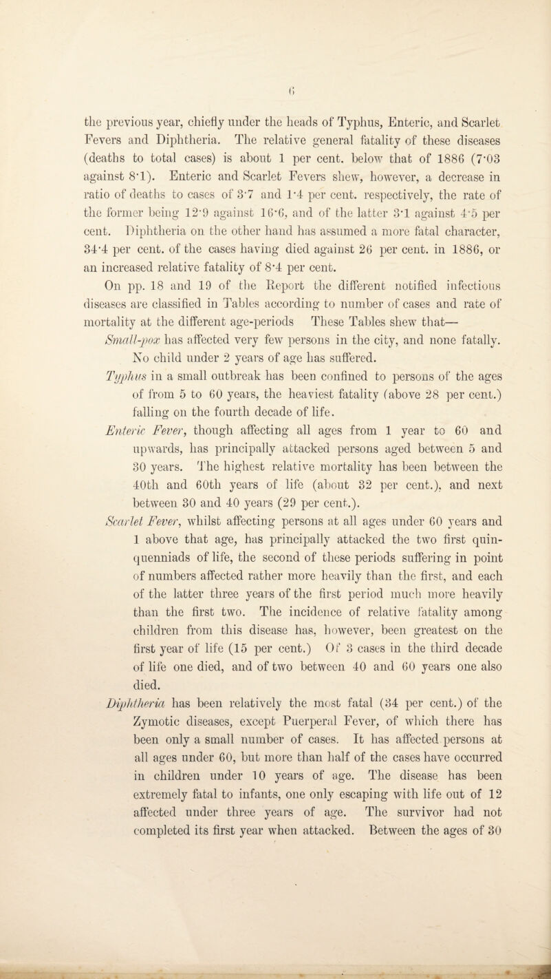 the previous year, chiefly under the heads of Typhus, Enteric, and Scarlet Fevers and Diphtheria. The relative general fatality of these diseases (deaths to total cases) is about 1 per cent, below that of 1886 (7*03 against 8T). Enteric and Scarlet Fevers shew, however, a decrease in ratio of deaths to cases of 3*7 and 1’4 per cent, respectively, the rate of the former being 12’9 against 16”6, and of the latter 3’1 against 4’5 per cent. Diphtheria on the other hand has assumed a more fatal character, 34’4 per cent, of the cases having died against 26 per cent, in 1886, or an increased relative fatality of 8’4 per cent. On pp. 18 and 19 of the Deport the different notified infectious diseases are classified in Tables according to number of cases and rate of mortality at the different age-periods These Tables shew that— Small-pox has affected very few persons in the city, and none fatally. No child under 2 years of age has suffered. Typhus in a small outbreak has been confined to persons of the ages of from 5 to 60 years, the heaviest fatality (above 28 per cent.) falling on the fourth decade of life. Enteric Fever, though affecting all ages from 1 year to 60 and upwards, has principally attacked persons aged between 5 and 30 years. The highest relative mortality has been between the 40th and 60th years of life (about 32 per cent.), and next between 30 and 40 years (29 per cent.). Scarlet Fever, whilst affecting persons at all ages under 60 years and 1 above that age, has principally attacked the tw7o first quin- quenniads of life, the second of these periods suffering in point of numbers affected rather more heavily than the first, and each of the latter three years of the first period much more heavily than the first two. The incidence of relative fatality among children from this disease has, however, been greatest on the first year of life (15 per cent.) Of 3 cases in the third decade of life one died, and of two between 40 and 60 years one also died. Diphtheria has been relatively the most fatal (34 per cent.) of the Zymotic diseases, except Puerperal Fever, of which there has been only a small number of cases. It has affected persons at all ages under 60, but more than half of the cases have occurred in children under 10 years of age. The disease has been extremely fatal to infants, one only escaping with life out of 12 affected under three years of age. The survivor had not completed its first year when attacked. Between the ages of 30