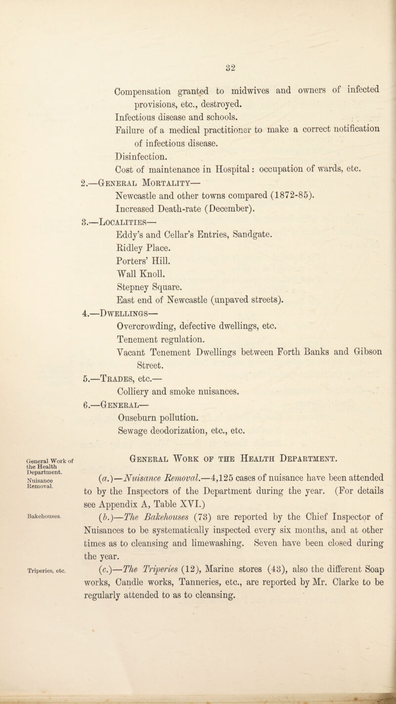 General Work of the Health Department. Nuisance Removal. Bakehouses. Triperies, etc. Compensation granted to midwives and owners of infected provisions, etc., destroyed. Infectious disease and schools. Failure of a medical practitioner to make a correct notification of infectious disease. Disinfection. Cost of maintenance in Hospital: occupation of wards, etc. 2. —General Mortality— Newcastle and other towns compared (1872-85). Increased Death-rate (December). 3. —Localities— Eddy’s and Cellar’s Entries, Sandgate. Ridley Place. Porters’ Hill. Wall Knoll. Stepney Square. East end of Newcastle (unpaved streets). 4. —Dwellings— c ; Overcrowding, defective dwellings, etc. Tenement regulation. Vacant Tenement Dwellings between Forth Banks and Gibson Street. 5. —Trades, etc.— Colliery and smoke nuisances. 6. —General— Ouseburn pollution. Sewage deodorization, etc., etc. General Work of the Health Department. (a.)—Nuisance Removal.—4,125 cases of nuisance have been attended to by the Inspectors of the Department during the year. (For details see Appendix A, Table XVI.) (5.)—The Bakehouses (73) are reported by the Chief Inspector of Nuisances to be systematically inspected every six months, and at other times as to cleansing and limewashing. Seven have been closed during the year. (c.)—The Triperies (12), Marine stores (43), also the different Soap works, Candle works, Tanneries, etc., are reported by Mr. Clarke to be regularly attended to as to cleansing.