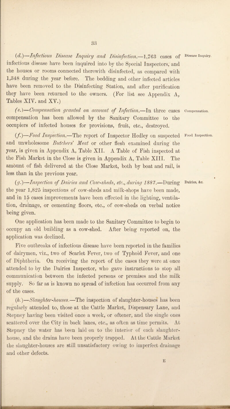 88 {d.)—Infectious Disease Inquiry and Disinfection.—1,763 cases of infectious disease have been inquired into by the Special Inspectors, and the houses or rooms connected therewith disinfected, as compared with 1,348 during the year before. The bedding and other infected articles have been removed to the Disinfecting Station, and after purification they have been returned to the owners. (For list see Appendix A, Tables XIY. and XV.) (e.)—Compensation granted on account of Infection.—In three cases compensation has been allowed by the Sanitary Committee to the occupiers of infected houses for provisions, fruit, etc., destroyed. (/•)—Food Inspection.—The report of Inspector Hedley on suspected and unwholesome Butchers Meat or other flesh examined during the year, is given in Appendix A, Table XII. A Table of Fish inspected at the Fish Market in the Close is given in Appendix A, Table XIII. The amount of fish delivered at the Close Market, both by boat and rail, is less than in the previous year. (y.)—Inspection of Dairies and Cow-sheds, etc., during 1887.—During the year 1,825 inspections of cow-sheds and milk-shops have been made, and in 15 cases improvements have been effected in the lighting, ventila¬ tion, drainage, or cementing floors, etc., of cow-sheds on verbal notice being given. One application has been made to the Sanitary Committee to begin to occupy an old building as a cow-shed. After being reported on, the application was declined. Five outbreaks of infectious disease have been reported in the families of dairymen, viz., two of Scarlet Fever, two of Typhoid Fever, and one of Diphtheria. On receiving the report of the cases they were at once attended to by the Dairies Inspector, who gave instructions to stop all communication between the infected persons or premises and the milk supply. So far as is known no spread of infection has occurred from any of the cases. (h.)—Slaughter-houses.—The inspection of slaughter-houses has been regularly attended to, those at the Cattle Market, Dispensary Lane, and Stepney having been visited once a week, or oftener, and the single ones scattered over the City in back lanes, etc., as often as time permits. At Stepney the water has been laid on to the interior of each slaughter¬ house, and the drains have been properly trapped. At the Cattle Market the slaughter-houses are still unsatisfactory owing to imperfect drainage and other defects. E i m iVi lttBiintfrttffirr r 'lii - . Disease Inquiry. Compensation. Food Inspection. Dairies, &c. .